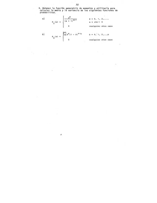 ,52
4. Obtener la funci6n generatriz de momentos y utilizarla para
calcular la media y la variancia de las siguientes funciones de
probabilit'ad.
a)
¡,. X
a o, 1, 2, ••••
+ 1 ) x+1
X =
PX!xl "' a = cte > o
o cualquier otro caso
f:)·:''
n-x
O, 1, 2, ••• n
- P) X =
PX (xl
cualquier otro caso
b)
..IJ
 