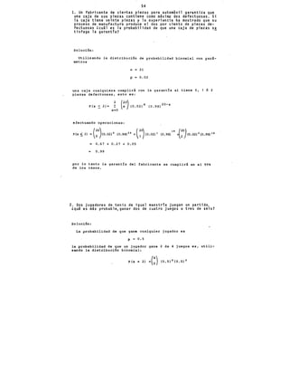54
l. Un fabricante de ciertas piezas para automóvil garantiza que
una caja de sus piezas contiene como· m&ximo dos defectuosas. Si
la caja tiene veinte piezas y la experiencia ha mostrado que su
proceso de manufactura produce el dos por ciento de piezas de-
fectuosas lcu&l es la probabilidad de que una caja de. piezas sa
tisfaga la garantía? -
Solución:
Utilizando la distribución de probabilidad binomial con pará-
metros
n = 2C
p = 0.02
una caja cualquiera cumplirá con la garantía si tiene O, 1 ó 2
piezas defectuosas, esto es:
P(x~2)=
efectuando operaciones:
P(x~2l =(:0
)co.02) 0 (0.98) 20 +(~0)co.o2) 1 (0.98)
19
~:0)(o.02)2 (0.98) 18
= 0.67 + 0.27 + 0.05
0.99
por lo tanto la garantía del fabricante se cumplirá en el 99
de los casos.
2. Dos jugadores de tenis de igual maestría juegan un partid~
lqué es m&s probable,ganar dos de cuatro juegos o tres de seis?
Solución:
La probabilidad de que gane cualquier jugador es
p = 0.5
la probabilidad de que un jugador gane 2 de 4 juegos es, utili-
zando la distribución binomial:
=(2
4)
P(x=2) (0.5) 2 (0.5) 2
 