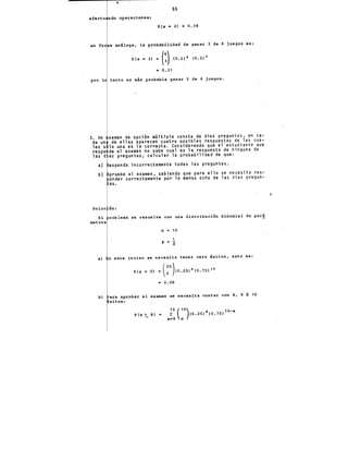..
55
efectu ndo operaciones:
P(x • 2) •.0,38
en for a análoga, la probabilidad de ganar 3 de 6 juegos es:
P(x "' 3) = (:) (0.5) S (0.5) S
= 0.31
por lo tanto es más probable· .ganar 2 de 4 juegos.
3. Un
da un
les s
respo
1as d
a)
b)
Soluc
El
metros
xamen de opci6n mGltiple consta de diez preguntas, en ca-
de ellas aparecen cuatro posibles respuestas de las cua-
lo una es la correcta. Considerando que el estudiante que
de el examen no sabe cual es la respuesta de ninguna de
ez preguntas, calcular la probabilidad de que:
esponda incorrectamente todas las preguntas.
pruebe el examen, sabiendo que para ello se necesita res-
onder correctamente por lo menos ocho de las diez pregun-
as.
ón:
roblema se resuelve con una distribuci6n binomial de par!
n = 10
1
p = 4
a) n este inciso se necesita tener cero éxitos, esto es:
b) ara aprobar el examen se necesita contar con 8, 9 6 10
x'itos:
P(x ~ 8) • ~o (
10
)co.25)x(0.75) 10-x
x•8 X
 