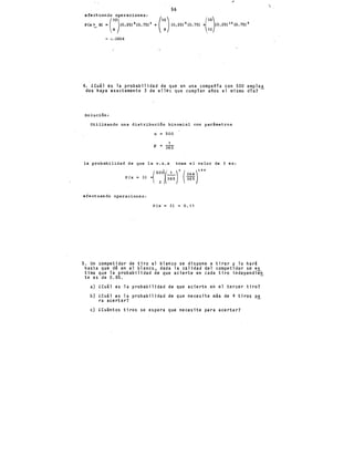 56
efectuando operaciones:
P(x~a> =(:0
)(o.2Sl 8 (o.7Sl 2 +(:)<o~2s)9 (o.75l ~,::}o.25! 10 (0.75l0
0.0004
4. ¿cuál es la probabilidad de que en una compan1a con 500 emplea
dos haya exactamente 3 de ellos que cumplan a~os el mismo dfa?-
Solución:
Utilizando una distribución binomial con parámetros
n = 500
la probabilidad de que la v.a.x tome el valor de 3 es:
p (X =3) =( 5:0~3:5)' (~~~r9 9
efectuando operaciones:
P(x 3) o. 11
5. Un competidor de tiro al blanco se dispone a tirar y lo hará
hasta que d~ en el blanco, dada la calidad del competidor se es
tima que la probabilidad de que acierte en cada tiro independien
te es de 0.85. -
a) lCuál es 1a probabilidad de que acierte en el tercer tiro?
b) lCuál es 1a probabilidad de que necesite más de 4 tiros p~
ra acertar?
e) ¿Cuántos tiros se espera que necesite para acertar?

 