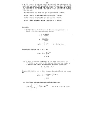 58
6. A una agencia de v1aJeS llegan diariamente 16 clientes en pro
medio de los cuales 40% solamente desea información y los demás
se inscriben en alguno de los recorridos. Si la agencia de via-
jes funciona de las 10:00 a las 18:00 horas, calcul~ la probabi
lidad de que: -
a) Transcurra una hora sin que llegue ningún cliente.
b) En 2 horas no se haya inscrito ningún cliente.
e) La tercera inscripción sea del quinto cliente.
d) El tiempo promedio entre llegadas de clientes.
Solución:
a) Utilizando la distribución de Poisson con parámetro A
igual a 16 clientes cada ocho horas.
16 clientes
8 horas
clientes
2 hora
X= 0, 1 1 2 1 •••
la probabilidad de que x = O es:
P(x
2 o -2
O) = OT e
o. 14
b) En este inciso el parámetro A se debe multiplicar por
0.6 debido a que sólo el 60 de los ~lientes que llegan a
la agencia de viajes se inscriben en algún recorrido.
A= 0.6(2) = 1.2
la probabilidad de que no haya ninguna inscripción en dos horas·
es:
p(x O)
1.2(2)1 e-1.2(2)
O!
0.09
e) Utilizando la distribución binomial negativa
Px (x) =(' xn- 11) Pn( 1 _ p)x-n x = n, n + 1, n + 2, •••
 