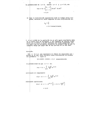 59
la pr, babilidad de x • S, siendo n • 3 y p =0.6, es:
P(x • S) .. (·
5
;--
1
)(0.6) 1 (0.4) 1
3 - 1
.. o. 21
d) omo la distribución exponencial mide el tiempo entre lle-
adas, entonces el valor esperado de esta distribución es:
7. Si
do a
entr
tra
comp
1
11x • r
= 0.5 horas/cliente
el 0.005% de la poblaci6n de un pa1s muere anualmente debi
cierto tipo de accidente, y una companía de seguros tiene-
sus clientes a 10,000 personas que están aseguradas con-
ste tipo de accidente~ encontrar la probabilidad de que la
nía tenga que pagar mas de dos p61izas en un ano dado.
Solu ión:
x la v.a. que representa el número de asegurados que -
n en un año, esta variable tiene distribución de Poisson
con arámetro A igual a:
A"'0.00005 (10000) 0.5 asegurados/año
la X > 2 es:
P(x> 2) =
o.sx -0.5
--e
x!
·utili ando el complemento
2 0.5x -0.5
P (x > 2) • 1 - I: --,- e
x=O x.
afect ando operaciones
P (x > 2) 1 - e-0.5 [1 + 0.5 + 0;52]
= 0.01
 