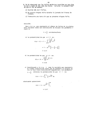 60
8. Se ha observado que las fallas mecánicas ocurridas en una plan
ta son a razón de una cada dos.hóras; Calcular la probabilidad-
de que el día de mañana:
a) Ocurran más de,2 fallas.
b) No ocurra ninguna falla durante la jornada de 8 horas de
trabajo.
e) Transcurra una hora sin que se presente ninguna falla.
Solución:
Sea x la v.a. que representa el n&mero de fallas en la planta,
. esta variable tiene una di~tribución de Poisson con par!metro l
igual a:
l = 2 accidentes/hora
a) La probabilidad de que x > 2 es:
P {x > 2) 1 -
0.01
b) La probabilidad de que X e 0 es:
( 1 )" 1 (S)
P(x O) = ~! e~2
= 0.02
e) Considerando a la v.a. t como la variable que representa
el tiempo transcurrido hasta que se presenta la primera fa
lla la cual tiene distribución exponencial, con p~rámetro-
l = ..!. entonces la
2
p (t > 1)
efectuando operaciones
P{t > 1)
probabilidad
S.. 1
1 --t
= - e 2
1 2
e
1 t
-2
= 0.61
de que t > 1 es:
dt
 