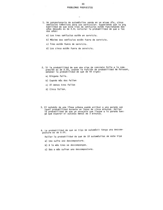 66
PROBLEMAS PROPUESTOS
l. Un concesionario de automóviles vende en un mismo día, cinco
vehículos idénticos para uso particular. Suponiendo que la pro
babilidad de que este tipo de vehículos estén funcionando dos-
años después es de 0.8; calcular la probabilidad de que a los
dos años:
a) Los tres vehículos estén en servicio.
b) Máximo dos vehículos estén fuera de servicio.
e) Tres estén fuera de servicio.
d) Los cinco estén fuera de servicio.
2. 'si la probabilidad de que una viga de concreto falle a la com-
presión es de 0.05, usando la función de probabilidad de Poisson,
obtener la probabilidad de que de 50 vigas:
a} Ninguna falle.
b) Cu~ndo más dos fallen
.e} Al menos tres fallen
d) Cinco fallen.
3. El autobús de una línea urbana puede arribar a una parada con
igual probabilidad durante un lapso de cinco minutos. Hallar
la probabilidad de que un pasajero que llegue a la parada ten-
ga que esperar el autobús menos de 3 minutos.
4. La probabilidad de que un tipo de automóvil tenga una descom-
postura es de 0.05.
Hallar la probabilidad de que de 10 automóviles de este tipo
a) Uno sufra una descompostura.
b) A lo más tres se descompongan.
e) Dos o más sufran una descompostura.
 