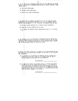 67
S. Si el OS de los remaches producidos'por una m!quina son defec
tuosos, ncontrar la probabilidad de que en cuatro remaches tom!
dos al a ar:
a} Uno est~ defectuoso
b) Nin uno est~ defectuoso
e} Más de dos est~.n defectuosos
7. Se ~dmite que el namero de defectos "x" en un tubo de rayos
catódicos para televisión obedece a una ley de probabilidad de
Poisson on parámetro A = 4. Calcular la probabilidad de que:
a} No haya ningan defecto en el tubo de rayos catódicos.
b) Haya más de dos defectos en el tubo.
e) El número de defectos esté comprendido entre 3 y 7 inclusi
ve.
8. Un pro esor de la universidad ha observado que el 30S de sus
alumnos llegan tarde a su clase, si cuenta el grupo con 60 alum
nos &cuál es la probabilidad de que en la próxima clase llegue~
más de. 2 personas tarde al salón de clase?
9. Anote, sin hacer cálculos, el nombre de la distribución de pr~
habilidad que utilizaría para obtener la solución a los siguien-
tes problemas:
a) El romedio de accidentes de tránsito en una ciudad es a
raz·n de 72 por día. &Cuál es la probabilidad de que el
día de mañana ocurran más de 20 accidentes?
DISTRIBUCION
b) Un laberinto tiene un corredor recto y al final una bifur-
cación en la que se puede escoger entre ir a la derecha o
a 1 izquierda, se llegará a la salida solamente si se se-
lec iona el camino de la izquierda. Si al laberinto entran
die personas, una por una, ¿cual es la probabilidad de qué
sei de ellas lleguen a la salida?
DISTRIBUCION
 
