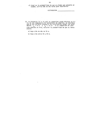 68
e) lCu~l es la probabilidad de que un alumno que presenta un
examen, utilice más de dos horas para resolverlo?
DISTRIBUCION
10. La distancia "x" a la cual un compet{d~r puede efectuar un ti-
ro, en una competencia de lanzamiento de jabalina, se considera
que es una variable aleatoria con distribución normal con pará-
metros ~x = so m y crx 2 = 25m'. Si el competidor en cues-
tión efectúa un tiro, calcular la probabilidad de que su lanza-
miento:
a) Haya sido de m&s de 55 m.
b) Haya sido entre 50 y 60 m.
 