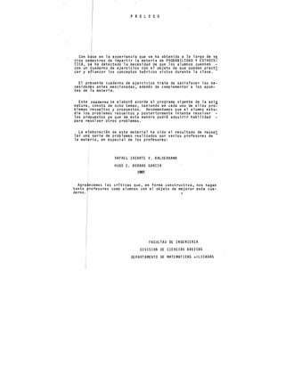 P R O L O G O
Con b.se en la experiencii que se ha·obtenido a lo largo de v~
·rios se~estres de impartir la materia de PROBABILIDAD Y ESTADIS-
TICA, se ha detectado la necesidad de que los alumnos cuenten -
con un ~uaderno de ejercicios con el objeto de que puedan practi
car y afianzar los conceptos teóricos vistos durante la clase.
El pr~sente cuaderno de ejercicios trata de satisfacer las ne-
cesidad~s antes mencionadas, además de complementar a los apun-
tes de 1a materia.
Este cuaderno se elaboró acorde al programa vigente de la asi.l!.
natura ,i consta de ocho temas, teniendo en cada uno de ellos pro-
blemas resueltos y propuestos. Recome)ldamos que el alumno estu-
die lo~ problemas resueltos y posteriormente intente resolver
los pr~puestos ya que de esta manera podrá adquirir habilidad
para r~solver otros problemas.
La e~aboración de este material ha sido el resultado de recopi
lar un~ serie de problemas realizados por varios profesores de-
la mat~ria, en especial de los profesores:
RAFAEL IRIARTE V. BALDERRAMA
HUGO E. BORRAS GARCIA
1985
· AgraJecemos las criticas que, en forma constructiva, nos hagan
tanto ~rofesores como alumnos con el objeto de mejorar este cua-
derno. •
FACULTAD DE INGENIERIA
DIVISION DE CIENCIAS BASICAS
DEPARTAMENTO DE MATEMATICAS kPLICADAS
 
