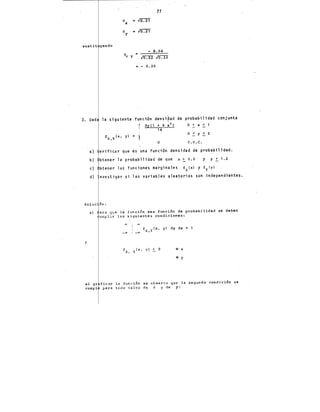 OX a (G.21
a • ro:TI
y
77
sustit yendo
- 0.04
• - 0.20
3. Dad la siguiente función densi~ad de probabilidad conjunta
a}
b}
r Jy e1 + 4 xz, o < X <
14
o < y < 2
o c. o. c.
erificar que es una función densidad de probabilidad.
btener la probabilidad de que x > o~s y y ~ 1.2
e} btener las funcione~ marginales fx(xl y fy(yl
d) nvestigar si las variables aleatorias son independientes.
Soluc'Ón:
y
a) ara qve la función sea función de probabilidad se deben
umplir las siguientes condiciones:
( (Y)

i fx,Y (x, y) dy dx
_; -oo
fx, Y(x, yl ~o 9 x
• y
al gr ficar la función se observa gue la segunda condición se
cumpl para todo valor de X y de y:
 