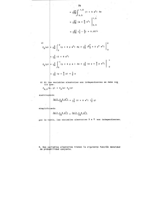 m .2. (2 + 8 x 2 )
14
'r''' • ,! 5,'ty ' ' Y • l " • ,! <• ' ' ~ Y •'> 1
3 4 1
= T4 (y + 3 y) • 2 y
o
d) Si 1 s variables aleatorias son independientes se debe cum
lir ue:
sus ti tuy ndo
simplifi
3y(1 + 4 x2 )
14
3y(1 + 4 x 2 ) 3y(1 + 4 x 2 )
14 = 14
por lo t nto, las variables aleatorias X e Y son independientes.
4. Dos Y riables aleatorias tienen la siguiente función densidad
de prob bilidad conjunta.
 