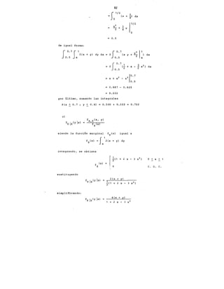82
=So1/2(x 3
+ ¡l dx
0.5
de igual forma:
fo. 7
S1
2(x +y) dy dx
0.5 X
J0.7 2,1
2 (x y + ~ x) dx
0.5
I 0.7 1 3
2 (- + x - -
2 ~ 2 ) dx
0.5 2
lo. 7
x + x 2 - x 3
0.5
0.847 - 0.625
0.222
por último, sumando las integrales
P(x < 0.7 ; y~ 0.4) = 0.500 + 0.222 o. 722
e)
siendo la función marginal fx(x) igual a
integrando, se obtiene
sustituyendo
simplificando:
f (x)
X
2 (x + y)
4 (x + y)
+ 2 x - 3 x 2
0 < X < 1
c. o. c.
 