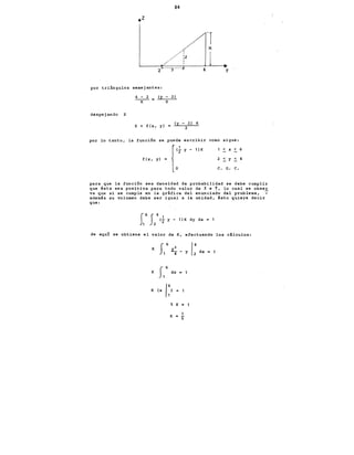 84
:z
1
ir- --y---~
por triángulos semejantes:
despejando z
4 - 2 - (y - 2)
K Z
Z = f (x, y)
(y - 2) K
2
y
por lo tanto, la función se puede escribir como sigue:
f(x, {
(.!..
yl • ,'
y - 1 )K < X < 6
c. o. c.
para que la función sea densidad de probabilidad se debe cumplir
qu·e ésta sea positiva para todo valor de X e Y, lo cual se obser
va que si se cumple en la gráfica del enunciado del problema,. -
además su volumen debe ser igual a la unidad, ésto quiere decir
que:
J6J41
1 2
<r y- 1lK dy dx = 1
de aqut se obtiene el valor de K, efectuando los cálculos:
K .e
4
K f1 6 dx ~ 1
K (x
1:} = 1
5 K =
K
1
"'5
 