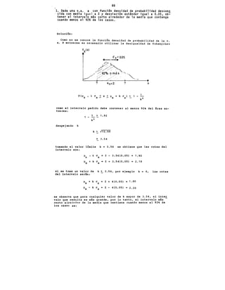 88 '
l. Dada una v.a. x con funci6n densidad de probabilidad descono
cida con media igual a 2 y desviación estándar igual a 0.05, ob~
tener el intervalo más corto alrededor de la media que contenga
cuando menos el 92% de los casos.
Soluci6n:
Como no se conoce la funci6n densidad de probabilidad de la v.
a. ~ entonces es necesario utilizar la desigualdad de Tchebychev
X
co~o el intervalo pedido debe contener al menos 92% del ¡rea en-
tonces:
1 -
> 1. 92
despejando k
~ 3. 54
tomando el valor límite k = 3.54 se obtiene que las cotas del
intervalo son:
si se toma un
del intervalo
px -k ax • 2 - 3.54(0.05) = 1.82
Px +k ax = 2 + 3.54(0.05) = 2.18
valor de k ~ 3.54, por ejemplo k =
serin: ·
px + k a = 2 + 4(0.05) = 1. 80
X
Px - k a = 2 - 4(0.05)
-2.20
X
4, las cotas
se observa que para cualquier valor de k mayor de 3.54, el inte~
valo que resulta es más grande, por lo tanto, el intervalo más
corto alrededor de la media que contiene cuando menos el 92% de
los casos es:
 