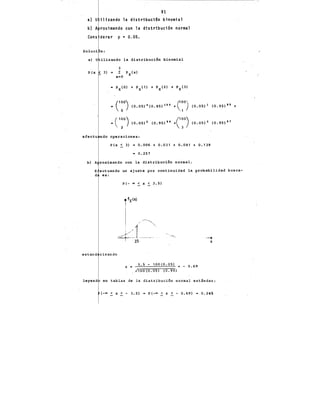 -:---e--------,-------------~,.
91
a) U ilfzando la distribtici~n binomial
b) A roximando con la distribución normal
Cons derar p • 0.05.
n:
ilizando la distribuci6n binomial
P(x
~ c:o) (0.05) u (0.95) 100
+
c:o) (0.05) 1 (0.95) 99 +
= c:o) (0.05) 2 (0.95) 98
+C:o) (0.05)' (0.95) 97
efectu ndo operaciones:
P(x < 3) = 0.006 +0.031 +0.081 +0.139
= 0.257
b) A roximando con la distribuci6n normal.
E ectuando un ajuste por continuidad la probabilidad busca-
d es:
estand rizando
P(- oo < X~ 3.5)
jfx<x>
1 /~
i 1
i / ..~
---1" -- -----
3.'5
Z = 3.5 - 100(0.05) S - 0.69
...'100(0.05) (0.95)
--X
leyend en tablas _de la distribuci6n normal-estándar:
( -oo ~ x < - 3 • 5) P(-oo < Z < - 0.69) 0.245
 