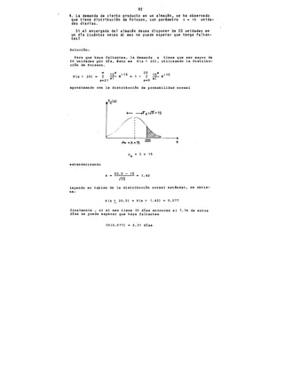 92
4. La demanda de cierto producto en un almacén, se ha observado
que tiene distribuci6n de Poisson, con parimetro ~ • 15 unida-
des diarias.
Si el encargado del almacén desea disponer de 20 unidades en
un día Lcuintas veces al mes se puede esperar que tenga faltan-
tes? ·
Solución:
Para que haya faltantes 1 la demanda x tiene que ser mayor de
20 unidades por d!a 1 ésto es P(x > 20) 1 utilizando la distribu-
ción de Poisson.
15x 5 20
P(x > 20) • 1: .-,- e- 1 • 1 - 1:
x=21 x. x•O
aproximando con la distribución de probabilidad normal
estandarizando
z -
·'
//
/ ,
/ ..
/ 1
J.t• ="=15
J.l - ). - 15
X
20.5 - 15 = 1.42
m
X
leyendo en tablas de la distribución normal estli.ndar 1 se obt.ie-
ne:
P(x > 20.5) • P(z > 1.42) • 0.077
- '
finalmente 1 si el mes tiene 30 días entonces el 7.7, de estos
días se puede esperar que haya faltantes
30(0.077) • 2.31 d!as
 