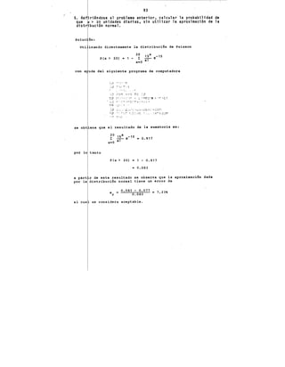 93
5. Ref"riéndose al problema anterior, calcular la probabilidad de
que > 20 unidades diarias, sin utilizar la aproximación de la
distr bución normal.
Uti izando directamente la distribuci6n de Poisson
20 X
15 e-15
P(x > 20) • 1 - x:O iT""
con a uda del siguiente programa de computadora
se obt ene que el resultado de la sumatoria es:
po~ lo tanto
P(x > 20) = 1 - 0.917
= 0.083
a part r de este resultado se observa que la aproximaci6n dada
por la distribuci6n normal tiene un error de
e
r
0,083 - 0.077 2 7.23'
0.083
el cua se considera aceptable.
 