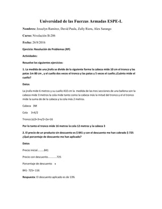 Universidad de las Fuerzas Armadas ESPE-L
Nombres: Josselyn Ramírez, David Paula, Zully Riera, Alex Sarango
Curso: Nivelación B-206
Fecha: 26/8/2016
Ejercicio: Resolución de Problemas (RP)
Actividades:
Resuelve los siguientes ejercicios:
1. La medida de una jirafa se divide de la siguiente forma la cabeza mide 10 cm el tronco y las
patas 1m 80 cm , y el cuello dos veces el tronco y las patas y 5 veces el cuello ¿Cuánto mide el
cuello?
Datos
La jirafa mide 6 metros y su cuello 410 cm la medida de las tres secciones de una ballena son la
cabeza mide 3 metros la cola mide tanto como la cabeza más la mitad del tronco y el el tronco
mide la suma de de la cabeza y la cola más 2 metros.
Cabeza 3M
Cola 3+X/2
Tronco (x)3+3+x/2+2x=16
Por lo tanto el tronco mide 16 metros la cola 12 metros y la cabeza 3
2. El precio de un producto sin descuento es $ 841 y con el descuento me han cobrado $ 725
¿Qué porcentaje de descuento me han aplicado?
Datos
Precio inicial.........841
Precio con descuento............725
Porcentaje de descuento x
841- 725= 116
Respuesta: El descuento aplicado es de 13%
 