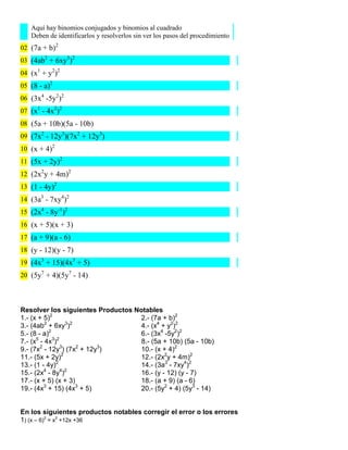 Aquí hay binomios conjugados y binomios al cuadrado
   Deben de identificarlos y resolverlos sin ver los pasos del procedimiento
02 (7a + b)2
03 (4ab2 + 6xy3)2
04 (x1 + y2)2
05 (8 - a)2
06 (3x4 -5y2)2
07 (x1 - 4x2)2
08 (5a + 10b)(5a - 10b)
09 (7x2 - 12y3)(7x2 + 12y3)
10 (x + 4)2
11 (5x + 2y)2
12 (2x2y + 4m)2
13 (1 - 4y)2
14 (3a3 - 7xy4)2
15 (2x4 - 8y-1)2
16 (x + 5)(x + 3)
17 (a + 9)(a - 6)
18 (y - 12)(y - 7)
19 (4x3 + 15)(4x3 + 5)
20 (5y7 + 4)(5y7 - 14)




Resolver los siguientes Productos Notables
1.- (x + 5)2                        2.- (7a + b)2
         2         3 2
3.- (4ab + 6xy )                    4.- (x4 + y2)2
5.- (8 - a)2                        6.- (3x4 -5y2)2
      5      3 2
7.- (x - 4x )                       8.- (5a + 10b) (5a - 10b)
9.- (7x2 - 12y3) (7x2 + 12y3)       10.- (x + 4)2
11.- (5x + 2y)2                     12.- (2x2y + 4m)2
13.- (1 - 4y)2                      14.- (3a3 - 7xy4)2
         4       4 2
15.- (2x - 8y )                     16.- (y - 12) (y - 7)
17.- (x + 5) (x + 3)                18.- (a + 9) (a - 6)
19.- (4x3 + 15) (4x3 + 5)           20.- (5y2 + 4) (5y3 - 14)


En los siguientes productos notables corregir el error o los errores
1) (x – 6)2 = x2 +12x +36
 