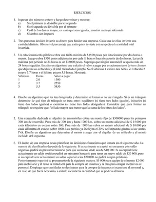 EJERCICIOS
1. Ingresar dos números entero y luego determinar y mostrar:
a) Si el primero es divisible por el segundo
b) Si el segundo es divisible por el primero
c) Cuál de los dos es mayor; en caso que sean iguales, mostrar mensaje adecuado
d) Si ambos son impares
2. Tres personas deciden invertir su dinero para fundar una empresa. Cada una de ellas invierte una
cantidad distinta. Obtener el porcentaje que cada quien invierte con respecto a la cantidad total
invertida.
3. Un estacionamiento público cobra una tarifa mínima de $1500 pesos por estacionarse por dos horas o
menos. Luego cobra $350 pesos adicionales por cada ½ hora o fracción a partir de dos horas. La tarifa
máxima por período de 24 horas es de $36000 pesos. Suponga que ningún automóvil se queda más de
24 horas seguidas. Escriba un algoritmo que calcule el valor a pagar por estacionamiento de tres clientes
que dejaron sus vehículos y el total recaudado Ejemplo: Si el vehículo 1 estuvo dos horas, el vehículo 2
estuvo 3.7 horas y el último estuvo 5.5 horas. Mostrará:
Vehículo Horas Valor a pagar
1 2.0 1500
2 3.7 2550
3 5.5 3950
4. Diseñe un algoritmo que lea tres longitudes y determine si forman o no un triángulo. Si es un triángulo
determine de qué tipo de triángulo se trata entre: equilátero (si tiene tres lados iguales), isósceles (si
tiene dos lados iguales) o escaleno (si tiene tres lados desiguales). Considere que para formar un
triángulo se requiere que: "el lado mayor sea menor que la suma de los otros dos lados".
5. Una compañía dedicada al alquiler de automóviles cobra un monto fijo de $300000 para los primeros
300 km de recorrido. Para más de 300 km y hasta 1000 km, cobra un monto adicional de $ 15.000 por
cada kilómetro en exceso sobre 300. Para más de 1000 km cobra un monto adicional de $ 10.000 por
cada kilómetro en exceso sobre 1000. Los precios ya incluyen el 20% del impuesto general a las ventas,
IVA. Diseñe un algoritmo que determine el monto a pagar por el alquiler de un vehículo y el monto
incluido del impuesto.
6. El dueño de una empresa desea planificar las decisiones financieras que tomara en el siguiente año. La
manera de planificarlas depende de lo siguiente: Si actualmente su capital se encuentra con saldo
negativo, pedirá un préstamo bancario para que su nuevo saldo sea de $10 000. Si su capital tiene
actualmente un saldo positivo pedirá un préstamo bancario para tener un nuevo saldo de $20 000, pero
si su capital tiene actualmente un saldo superior a los $20 000 no pedirá ningún préstamo.
Posteriormente repartirá su presupuesto de la siguiente manera. $5 000 para equipo de cómputo $2 000
para mobiliario y el resto la mitad será para la compra de insumos y la otra para otorgar incentivos al
personal. Desplegar que cantidades se destinaran para la compra de insumos e incentivos al personal y,
en caso de que fuera necesario, a cuánto ascendería la cantidad que se pediría al banco
 