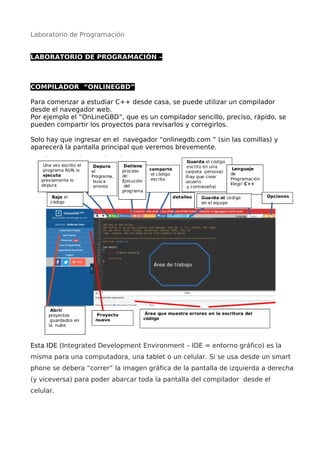 Laboratorio de Programación
LABORATORIO DE PROGRAMACIÓN –
COMPILADOR “ONLINEGBD”
Para comenzar a estudiar C++ desde casa, se puede utilizar un compilador
desde el navegador web.
Por ejemplo el “OnLineGBD”, que es un compilador sencillo, preciso, rápido, se
pueden compartir los proyectos para revisarlos y corregirlos.
Solo hay que ingresar en el navegador “onlinegdb.com “ (sin las comillas) y
aparecerá la pantalla principal que veremos brevemente.
Esta IDE (Integrated Development Environment – IDE = entorno gráfico) es la
misma para una computadora, una tablet o un celular. Si se usa desde un smart
phone se debera “correr” la imagen gráfica de la pantalla de izquierda a derecha
(y viceversa) para poder abarcar toda la pantalla del compilador desde el
celular.
 