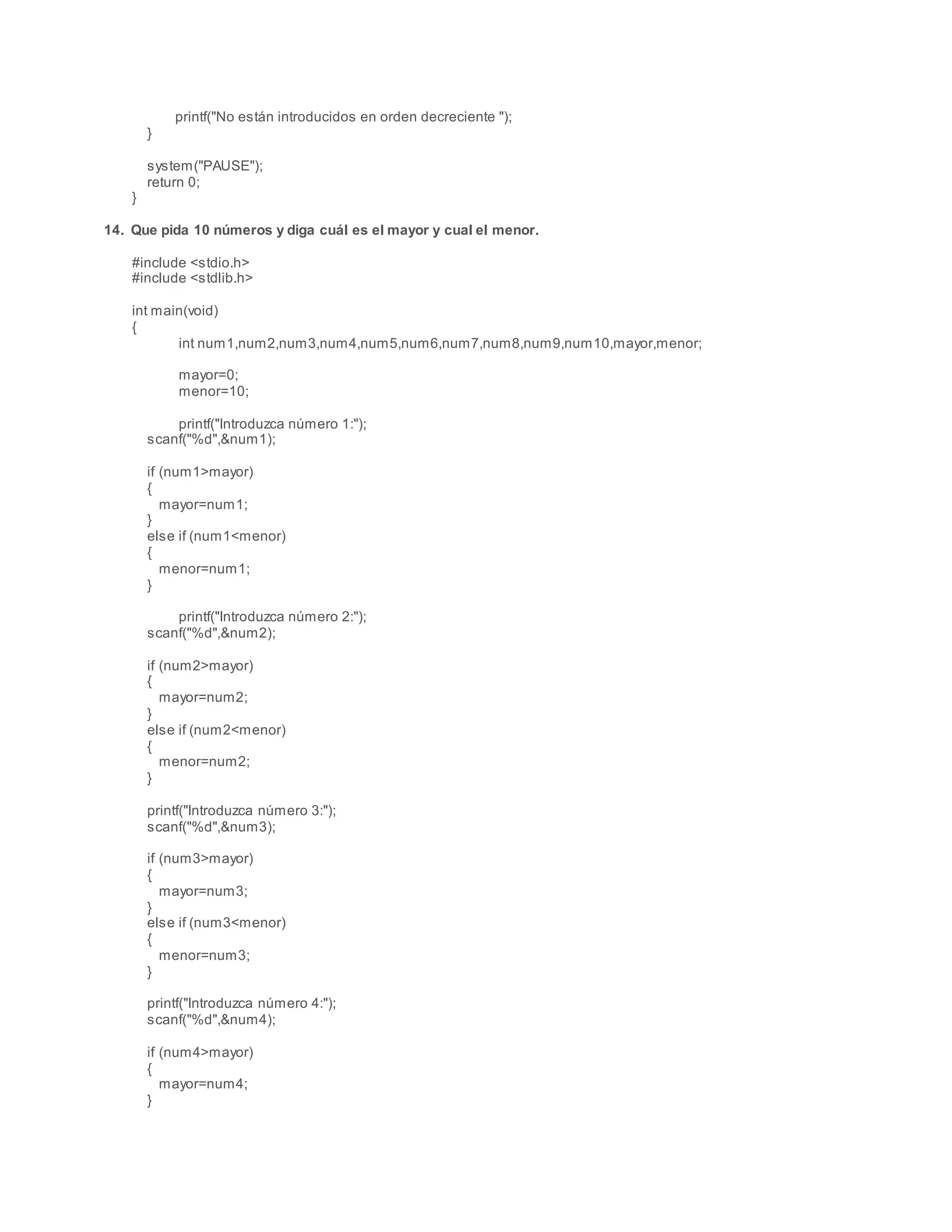 printf("No están introducidos en orden decreciente ");
}
system("PAUSE");
return 0;
}
14. Que pida 10 números y diga cuál es el mayor y cual el menor.
#include <stdio.h>
#include <stdlib.h>
int main(void)
{
int num1,num2,num3,num4,num5,num6,num7,num8,num9,num10,mayor,menor;
mayor=0;
menor=10;
printf("Introduzca número 1:");
scanf("%d",&num1);
if (num1>mayor)
{
mayor=num1;
}
else if (num1<menor)
{
menor=num1;
}
printf("Introduzca número 2:");
scanf("%d",&num2);
if (num2>mayor)
{
mayor=num2;
}
else if (num2<menor)
{
menor=num2;
}
printf("Introduzca número 3:");
scanf("%d",&num3);
if (num3>mayor)
{
mayor=num3;
}
else if (num3<menor)
{
menor=num3;
}
printf("Introduzca número 4:");
scanf("%d",&num4);
if (num4>mayor)
{
mayor=num4;
}
 