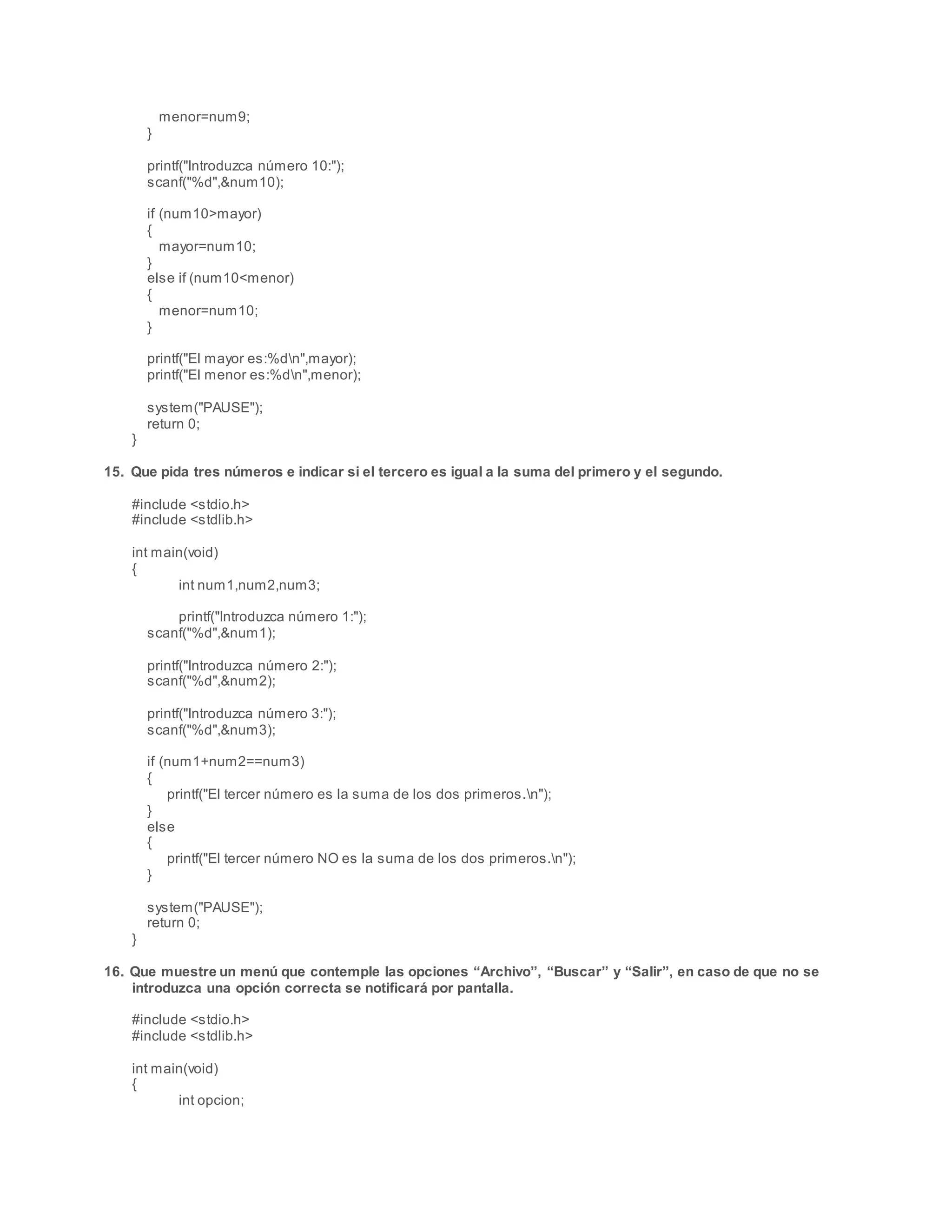 menor=num9;
}
printf("Introduzca número 10:");
scanf("%d",&num10);
if (num10>mayor)
{
mayor=num10;
}
else if (num10<menor)
{
menor=num10;
}
printf("El mayor es:%dn",mayor);
printf("El menor es:%dn",menor);
system("PAUSE");
return 0;
}
15. Que pida tres números e indicar si el tercero es igual a la suma del primero y el segundo.
#include <stdio.h>
#include <stdlib.h>
int main(void)
{
int num1,num2,num3;
printf("Introduzca número 1:");
scanf("%d",&num1);
printf("Introduzca número 2:");
scanf("%d",&num2);
printf("Introduzca número 3:");
scanf("%d",&num3);
if (num1+num2==num3)
{
printf("El tercer número es la suma de los dos primeros.n");
}
else
{
printf("El tercer número NO es la suma de los dos primeros.n");
}
system("PAUSE");
return 0;
}
16. Que muestre un menú que contemple las opciones “Archivo”, “Buscar” y “Salir”, en caso de que no se
introduzca una opción correcta se notificará por pantalla.
#include <stdio.h>
#include <stdlib.h>
int main(void)
{
int opcion;
 
