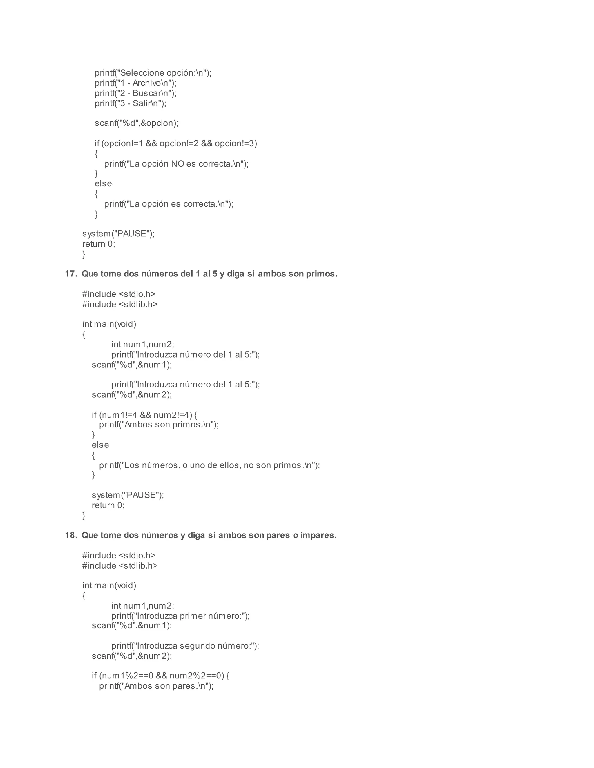 printf("Seleccione opción:n");
printf("1 - Archivon");
printf("2 - Buscarn");
printf("3 - Salirn");
scanf("%d",&opcion);
if (opcion!=1 && opcion!=2 && opcion!=3)
{
printf("La opción NO es correcta.n");
}
else
{
printf("La opción es correcta.n");
}
system("PAUSE");
return 0;
}
17. Que tome dos números del 1 al 5 y diga si ambos son primos.
#include <stdio.h>
#include <stdlib.h>
int main(void)
{
int num1,num2;
printf("Introduzca número del 1 al 5:");
scanf("%d",&num1);
printf("Introduzca número del 1 al 5:");
scanf("%d",&num2);
if (num1!=4 && num2!=4) {
printf("Ambos son primos.n");
}
else
{
printf("Los números, o uno de ellos, no son primos.n");
}
system("PAUSE");
return 0;
}
18. Que tome dos números y diga si ambos son pares o impares.
#include <stdio.h>
#include <stdlib.h>
int main(void)
{
int num1,num2;
printf("Introduzca primer número:");
scanf("%d",&num1);
printf("Introduzca segundo número:");
scanf("%d",&num2);
if (num1%2==0 && num2%2==0) {
printf("Ambos son pares.n");
 