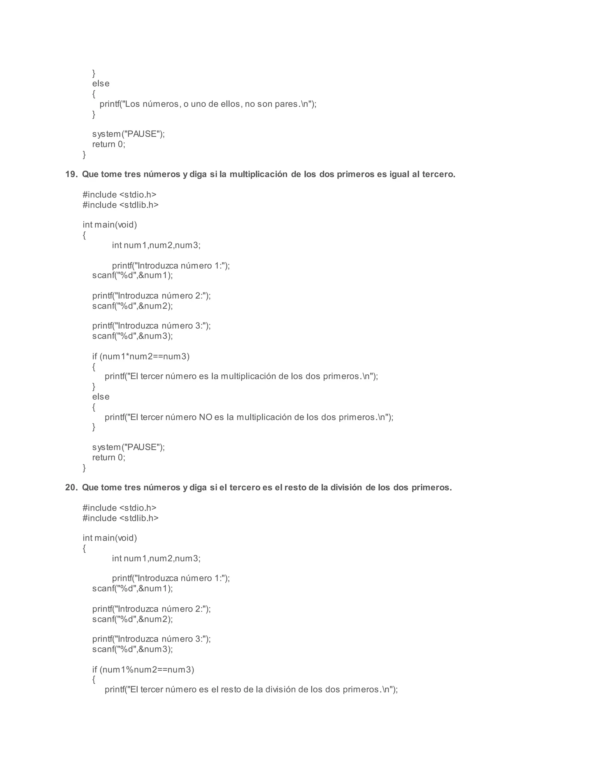 }
else
{
printf("Los números, o uno de ellos, no son pares.n");
}
system("PAUSE");
return 0;
}
19. Que tome tres números y diga si la multiplicación de los dos primeros es igual al tercero.
#include <stdio.h>
#include <stdlib.h>
int main(void)
{
int num1,num2,num3;
printf("Introduzca número 1:");
scanf("%d",&num1);
printf("Introduzca número 2:");
scanf("%d",&num2);
printf("Introduzca número 3:");
scanf("%d",&num3);
if (num1*num2==num3)
{
printf("El tercer número es la multiplicación de los dos primeros.n");
}
else
{
printf("El tercer número NO es la multiplicación de los dos primeros.n");
}
system("PAUSE");
return 0;
}
20. Que tome tres números y diga si el tercero es el resto de la división de los dos primeros.
#include <stdio.h>
#include <stdlib.h>
int main(void)
{
int num1,num2,num3;
printf("Introduzca número 1:");
scanf("%d",&num1);
printf("Introduzca número 2:");
scanf("%d",&num2);
printf("Introduzca número 3:");
scanf("%d",&num3);
if (num1%num2==num3)
{
printf("El tercer número es el resto de la división de los dos primeros.n");
 