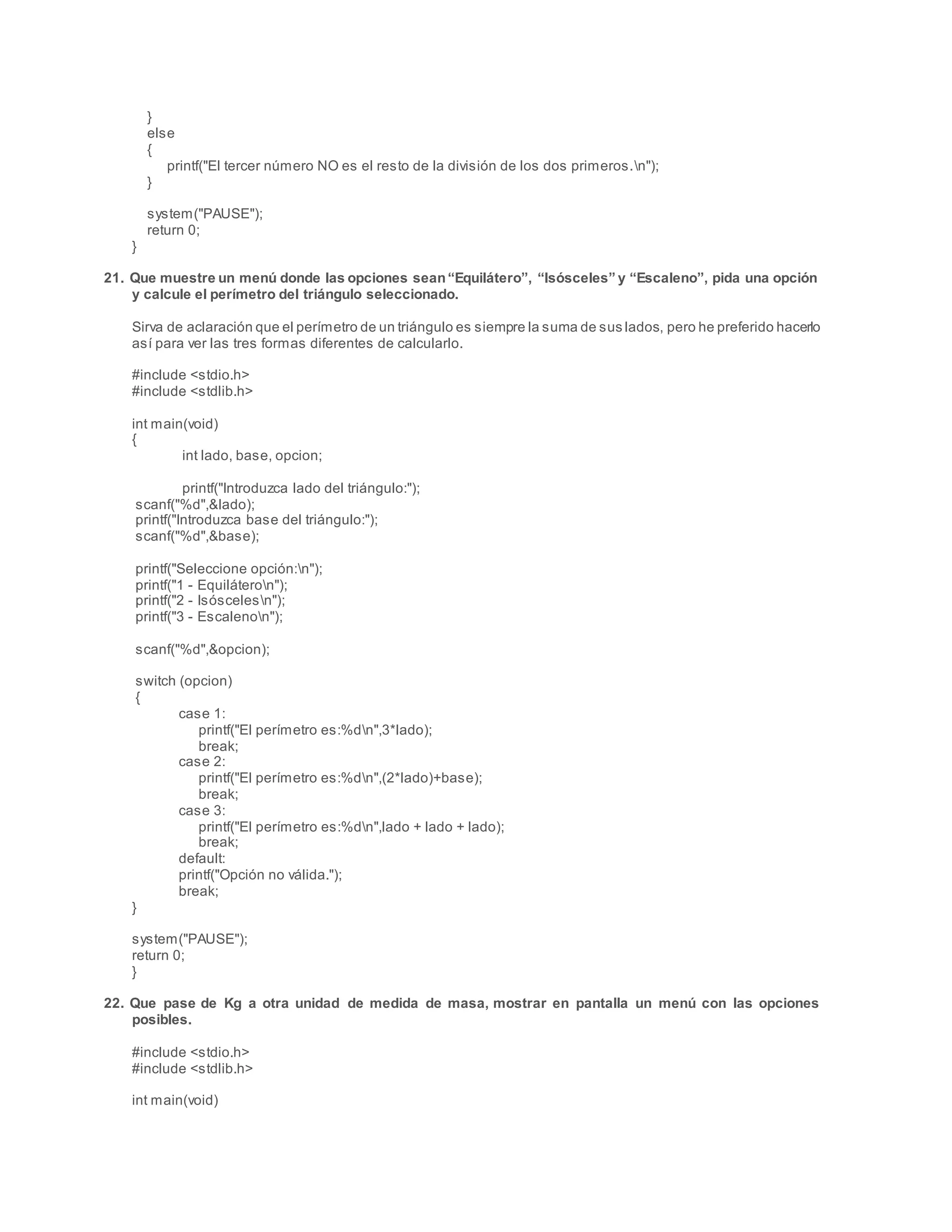 }
else
{
printf("El tercer número NO es el resto de la división de los dos primeros.n");
}
system("PAUSE");
return 0;
}
21. Que muestre un menú donde las opciones sean“Equilátero”, “Isósceles” y “Escaleno”, pida una opción
y calcule el perímetro del triángulo seleccionado.
Sirva de aclaración que el perímetro de un triángulo es siempre la suma de sus lados, pero he preferido hacerlo
así para ver las tres formas diferentes de calcularlo.
#include <stdio.h>
#include <stdlib.h>
int main(void)
{
int lado, base, opcion;
printf("Introduzca lado del triángulo:");
scanf("%d",&lado);
printf("Introduzca base del triángulo:");
scanf("%d",&base);
printf("Seleccione opción:n");
printf("1 - Equiláteron");
printf("2 - Isóscelesn");
printf("3 - Escalenon");
scanf("%d",&opcion);
switch (opcion)
{
case 1:
printf("El perímetro es:%dn",3*lado);
break;
case 2:
printf("El perímetro es:%dn",(2*lado)+base);
break;
case 3:
printf("El perímetro es:%dn",lado + lado + lado);
break;
default:
printf("Opción no válida.");
break;
}
system("PAUSE");
return 0;
}
22. Que pase de Kg a otra unidad de medida de masa, mostrar en pantalla un menú con las opciones
posibles.
#include <stdio.h>
#include <stdlib.h>
int main(void)
 
