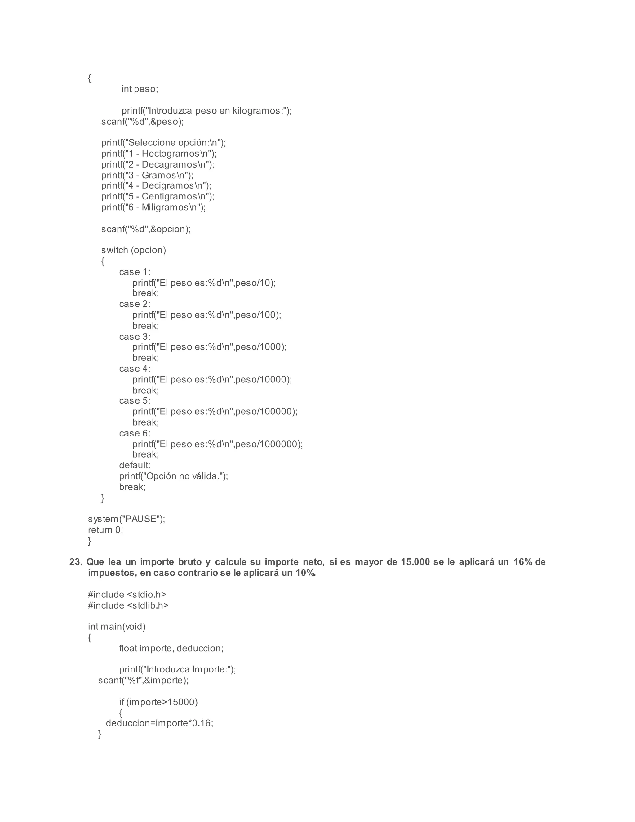 {
int peso;
printf("Introduzca peso en kilogramos:");
scanf("%d",&peso);
printf("Seleccione opción:n");
printf("1 - Hectogramosn");
printf("2 - Decagramosn");
printf("3 - Gramosn");
printf("4 - Decigramosn");
printf("5 - Centigramosn");
printf("6 - Miligramosn");
scanf("%d",&opcion);
switch (opcion)
{
case 1:
printf("El peso es:%dn",peso/10);
break;
case 2:
printf("El peso es:%dn",peso/100);
break;
case 3:
printf("El peso es:%dn",peso/1000);
break;
case 4:
printf("El peso es:%dn",peso/10000);
break;
case 5:
printf("El peso es:%dn",peso/100000);
break;
case 6:
printf("El peso es:%dn",peso/1000000);
break;
default:
printf("Opción no válida.");
break;
}
system("PAUSE");
return 0;
}
23. Que lea un importe bruto y calcule su importe neto, si es mayor de 15.000 se le aplicará un 16% de
impuestos, en caso contrario se le aplicará un 10%.
#include <stdio.h>
#include <stdlib.h>
int main(void)
{
float importe, deduccion;
printf("Introduzca Importe:");
scanf("%f",&importe);
if (importe>15000)
{
deduccion=importe*0.16;
}
 