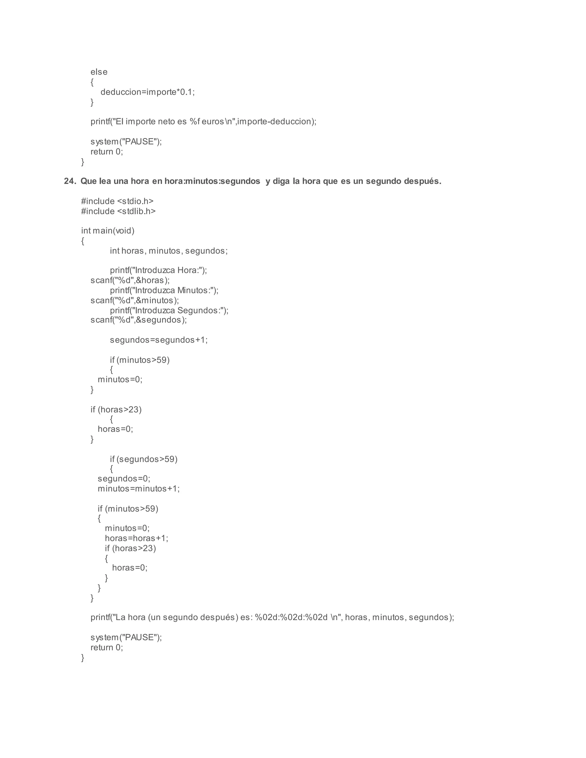else
{
deduccion=importe*0.1;
}
printf("El importe neto es %f eurosn",importe-deduccion);
system("PAUSE");
return 0;
}
24. Que lea una hora en hora:minutos:segundos y diga la hora que es un segundo después.
#include <stdio.h>
#include <stdlib.h>
int main(void)
{
int horas, minutos, segundos;
printf("Introduzca Hora:");
scanf("%d",&horas);
printf("Introduzca Minutos:");
scanf("%d",&minutos);
printf("Introduzca Segundos:");
scanf("%d",&segundos);
segundos=segundos+1;
if (minutos>59)
{
minutos=0;
}
if (horas>23)
{
horas=0;
}
if (segundos>59)
{
segundos=0;
minutos=minutos+1;
if (minutos>59)
{
minutos=0;
horas=horas+1;
if (horas>23)
{
horas=0;
}
}
}
printf("La hora (un segundo después) es: %02d:%02d:%02d n", horas, minutos, segundos);
system("PAUSE");
return 0;
}
 