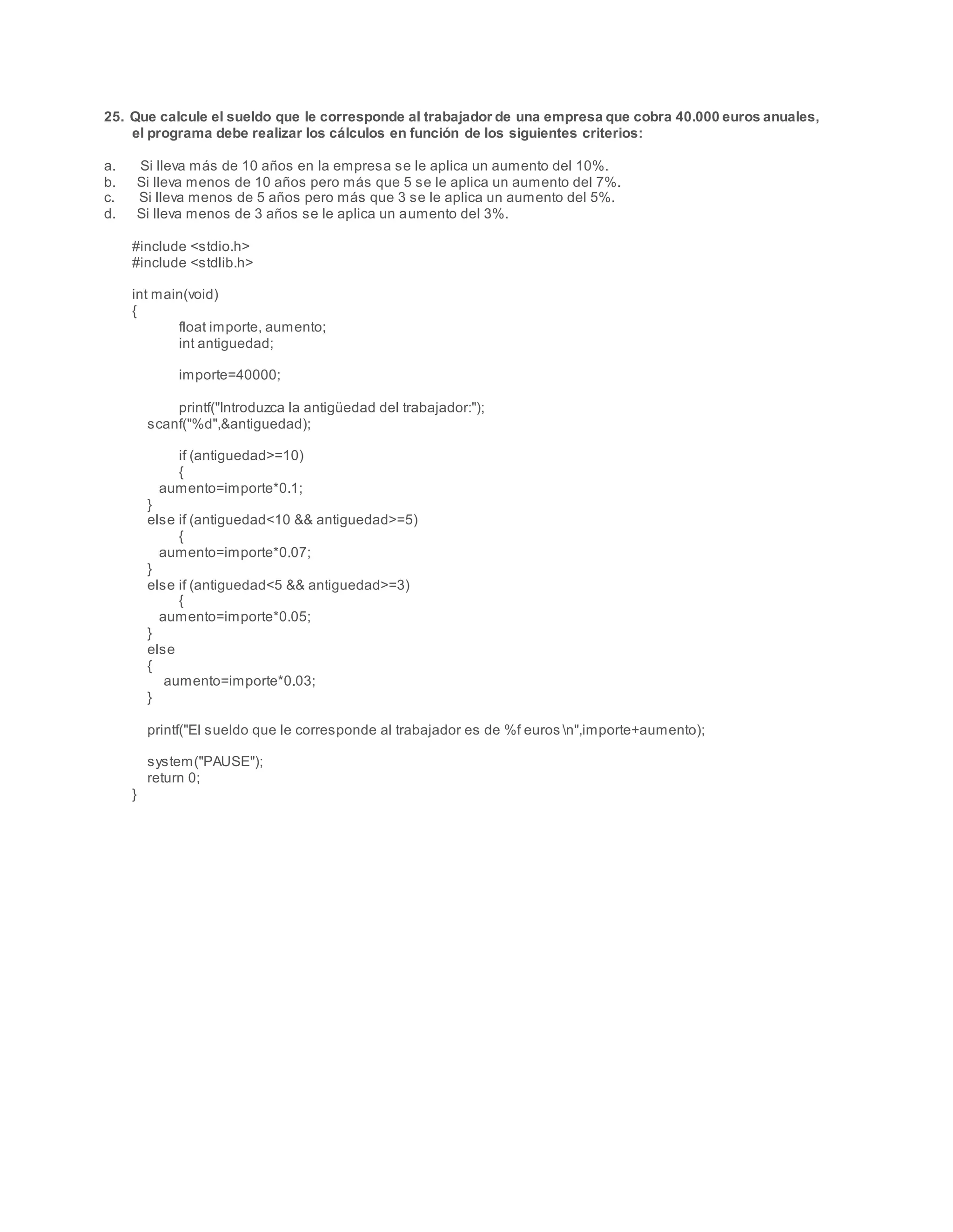 25. Que calcule el sueldo que le corresponde al trabajador de una empresa que cobra 40.000 euros anuales,
el programa debe realizar los cálculos en función de los siguientes criterios:
a. Si lleva más de 10 años en la empresa se le aplica un aumento del 10%.
b. Si lleva menos de 10 años pero más que 5 se le aplica un aumento del 7%.
c. Si lleva menos de 5 años pero más que 3 se le aplica un aumento del 5%.
d. Si lleva menos de 3 años se le aplica un aumento del 3%.
#include <stdio.h>
#include <stdlib.h>
int main(void)
{
float importe, aumento;
int antiguedad;
importe=40000;
printf("Introduzca la antigüedad del trabajador:");
scanf("%d",&antiguedad);
if (antiguedad>=10)
{
aumento=importe*0.1;
}
else if (antiguedad<10 && antiguedad>=5)
{
aumento=importe*0.07;
}
else if (antiguedad<5 && antiguedad>=3)
{
aumento=importe*0.05;
}
else
{
aumento=importe*0.03;
}
printf("El sueldo que le corresponde al trabajador es de %f euros n",importe+aumento);
system("PAUSE");
return 0;
}
 
