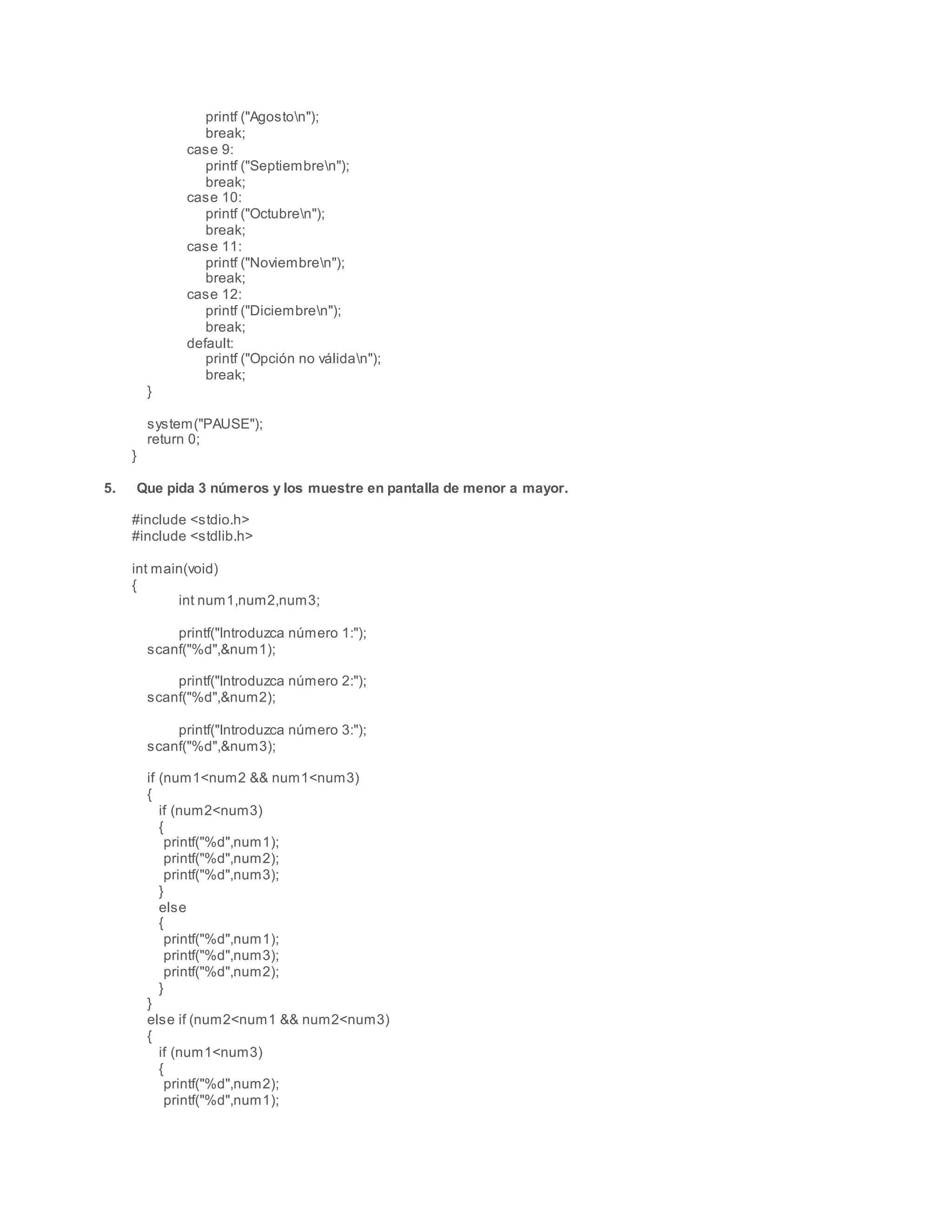 printf ("Agoston");
break;
case 9:
printf ("Septiembren");
break;
case 10:
printf ("Octubren");
break;
case 11:
printf ("Noviembren");
break;
case 12:
printf ("Diciembren");
break;
default:
printf ("Opción no válidan");
break;
}
system("PAUSE");
return 0;
}
5. Que pida 3 números y los muestre en pantalla de menor a mayor.
#include <stdio.h>
#include <stdlib.h>
int main(void)
{
int num1,num2,num3;
printf("Introduzca número 1:");
scanf("%d",&num1);
printf("Introduzca número 2:");
scanf("%d",&num2);
printf("Introduzca número 3:");
scanf("%d",&num3);
if (num1<num2 && num1<num3)
{
if (num2<num3)
{
printf("%d",num1);
printf("%d",num2);
printf("%d",num3);
}
else
{
printf("%d",num1);
printf("%d",num3);
printf("%d",num2);
}
}
else if (num2<num1 && num2<num3)
{
if (num1<num3)
{
printf("%d",num2);
printf("%d",num1);
 