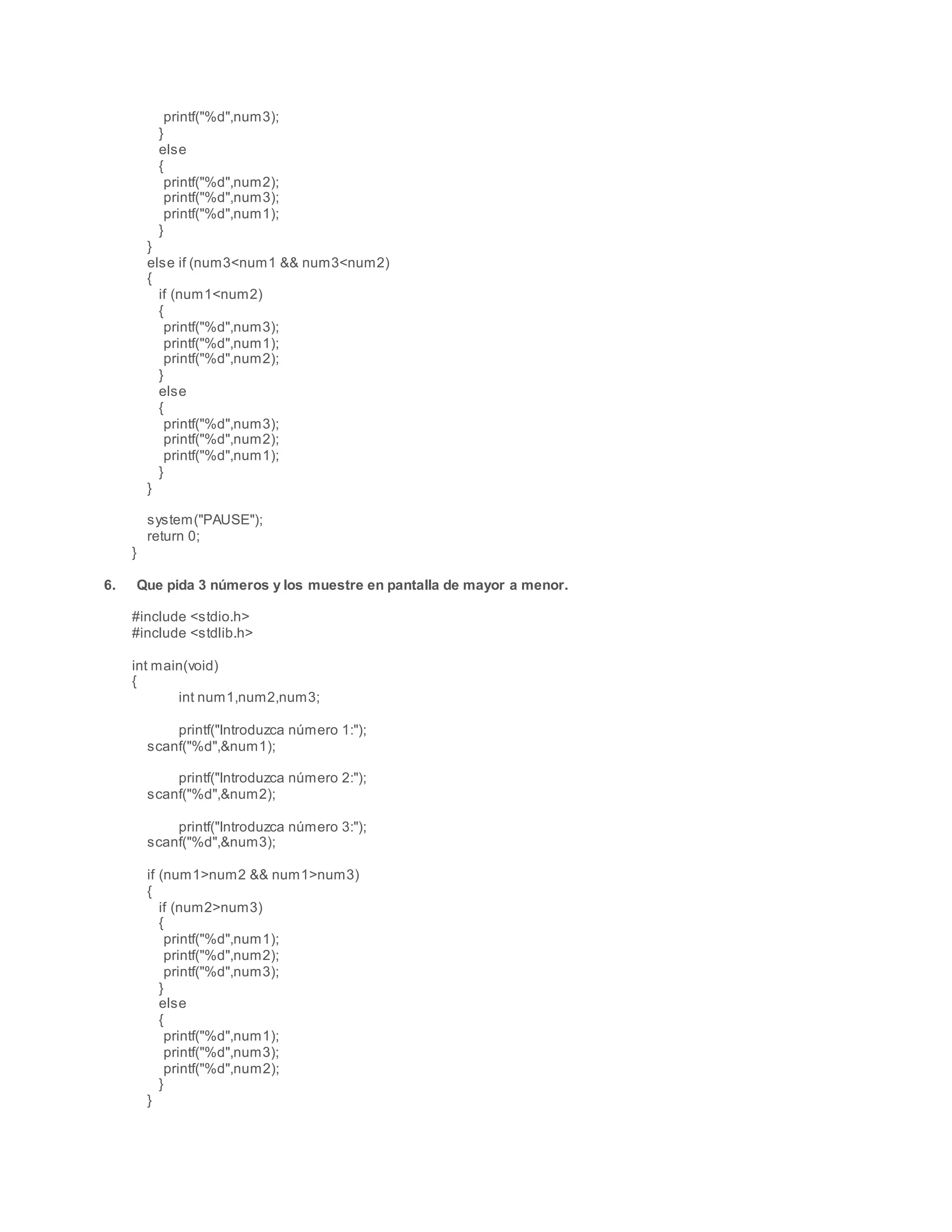 printf("%d",num3);
}
else
{
printf("%d",num2);
printf("%d",num3);
printf("%d",num1);
}
}
else if (num3<num1 && num3<num2)
{
if (num1<num2)
{
printf("%d",num3);
printf("%d",num1);
printf("%d",num2);
}
else
{
printf("%d",num3);
printf("%d",num2);
printf("%d",num1);
}
}
system("PAUSE");
return 0;
}
6. Que pida 3 números y los muestre en pantalla de mayor a menor.
#include <stdio.h>
#include <stdlib.h>
int main(void)
{
int num1,num2,num3;
printf("Introduzca número 1:");
scanf("%d",&num1);
printf("Introduzca número 2:");
scanf("%d",&num2);
printf("Introduzca número 3:");
scanf("%d",&num3);
if (num1>num2 && num1>num3)
{
if (num2>num3)
{
printf("%d",num1);
printf("%d",num2);
printf("%d",num3);
}
else
{
printf("%d",num1);
printf("%d",num3);
printf("%d",num2);
}
}
 