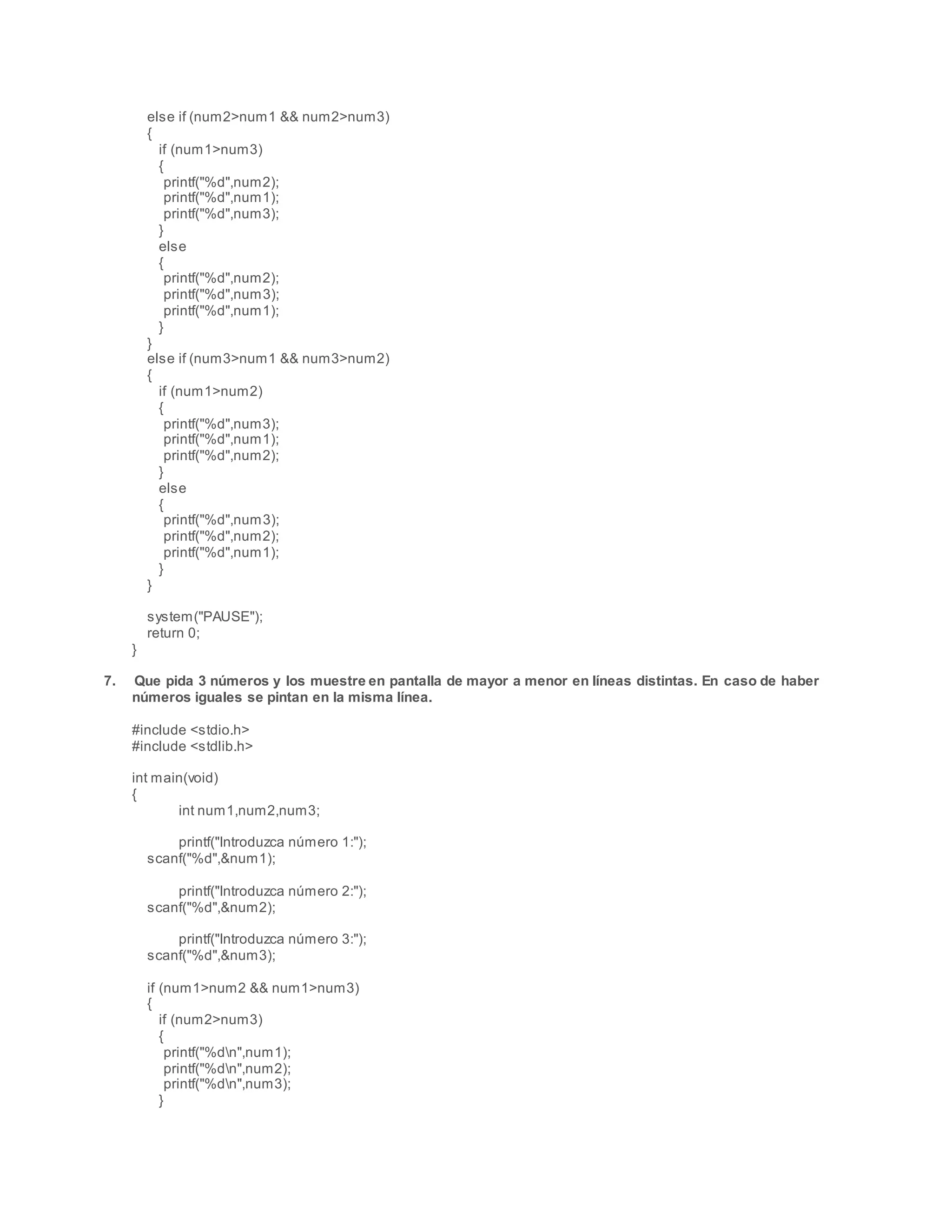 else if (num2>num1 && num2>num3)
{
if (num1>num3)
{
printf("%d",num2);
printf("%d",num1);
printf("%d",num3);
}
else
{
printf("%d",num2);
printf("%d",num3);
printf("%d",num1);
}
}
else if (num3>num1 && num3>num2)
{
if (num1>num2)
{
printf("%d",num3);
printf("%d",num1);
printf("%d",num2);
}
else
{
printf("%d",num3);
printf("%d",num2);
printf("%d",num1);
}
}
system("PAUSE");
return 0;
}
7. Que pida 3 números y los muestre en pantalla de mayor a menor en líneas distintas. En caso de haber
números iguales se pintan en la misma línea.
#include <stdio.h>
#include <stdlib.h>
int main(void)
{
int num1,num2,num3;
printf("Introduzca número 1:");
scanf("%d",&num1);
printf("Introduzca número 2:");
scanf("%d",&num2);
printf("Introduzca número 3:");
scanf("%d",&num3);
if (num1>num2 && num1>num3)
{
if (num2>num3)
{
printf("%dn",num1);
printf("%dn",num2);
printf("%dn",num3);
}
 