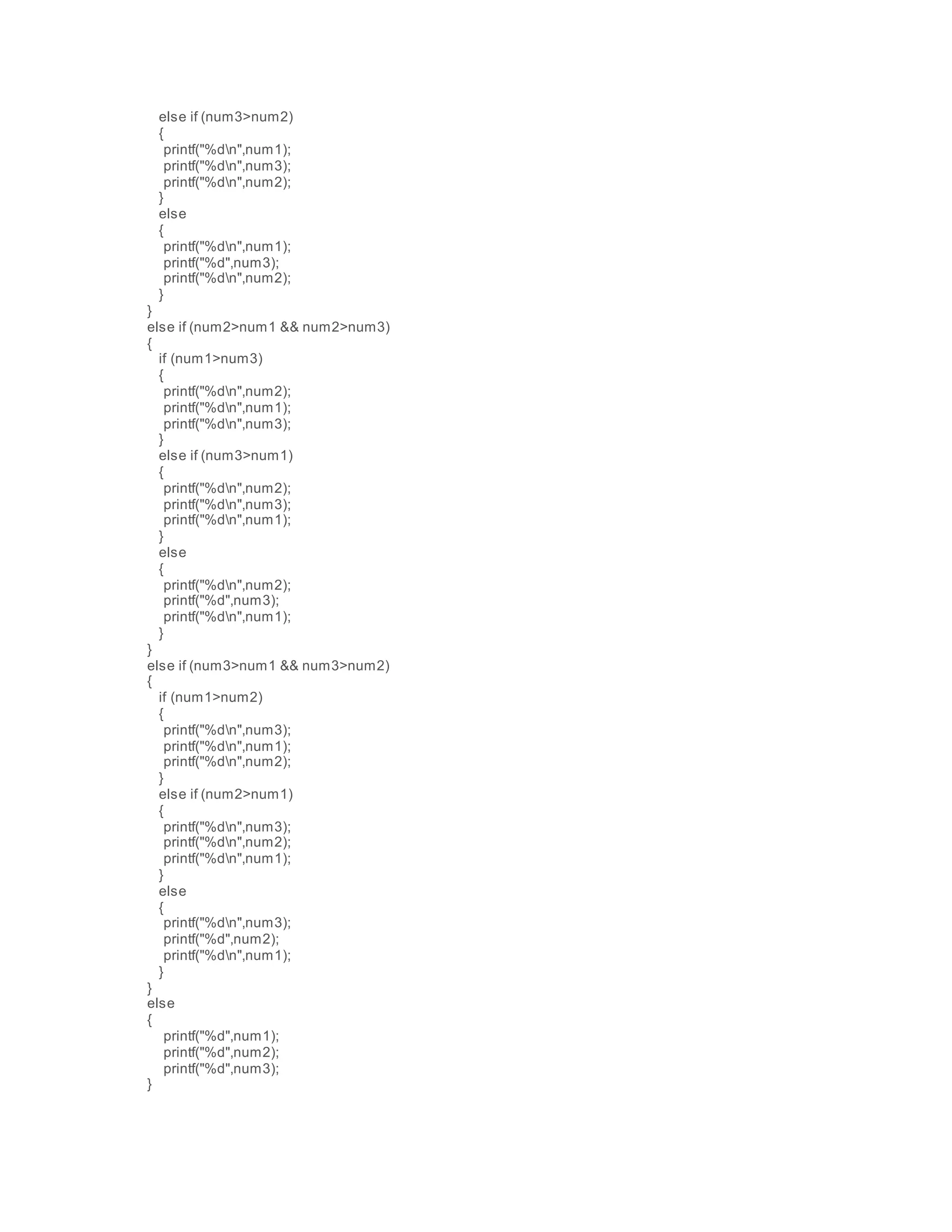 else if (num3>num2)
{
printf("%dn",num1);
printf("%dn",num3);
printf("%dn",num2);
}
else
{
printf("%dn",num1);
printf("%d",num3);
printf("%dn",num2);
}
}
else if (num2>num1 && num2>num3)
{
if (num1>num3)
{
printf("%dn",num2);
printf("%dn",num1);
printf("%dn",num3);
}
else if (num3>num1)
{
printf("%dn",num2);
printf("%dn",num3);
printf("%dn",num1);
}
else
{
printf("%dn",num2);
printf("%d",num3);
printf("%dn",num1);
}
}
else if (num3>num1 && num3>num2)
{
if (num1>num2)
{
printf("%dn",num3);
printf("%dn",num1);
printf("%dn",num2);
}
else if (num2>num1)
{
printf("%dn",num3);
printf("%dn",num2);
printf("%dn",num1);
}
else
{
printf("%dn",num3);
printf("%d",num2);
printf("%dn",num1);
}
}
else
{
printf("%d",num1);
printf("%d",num2);
printf("%d",num3);
}
 