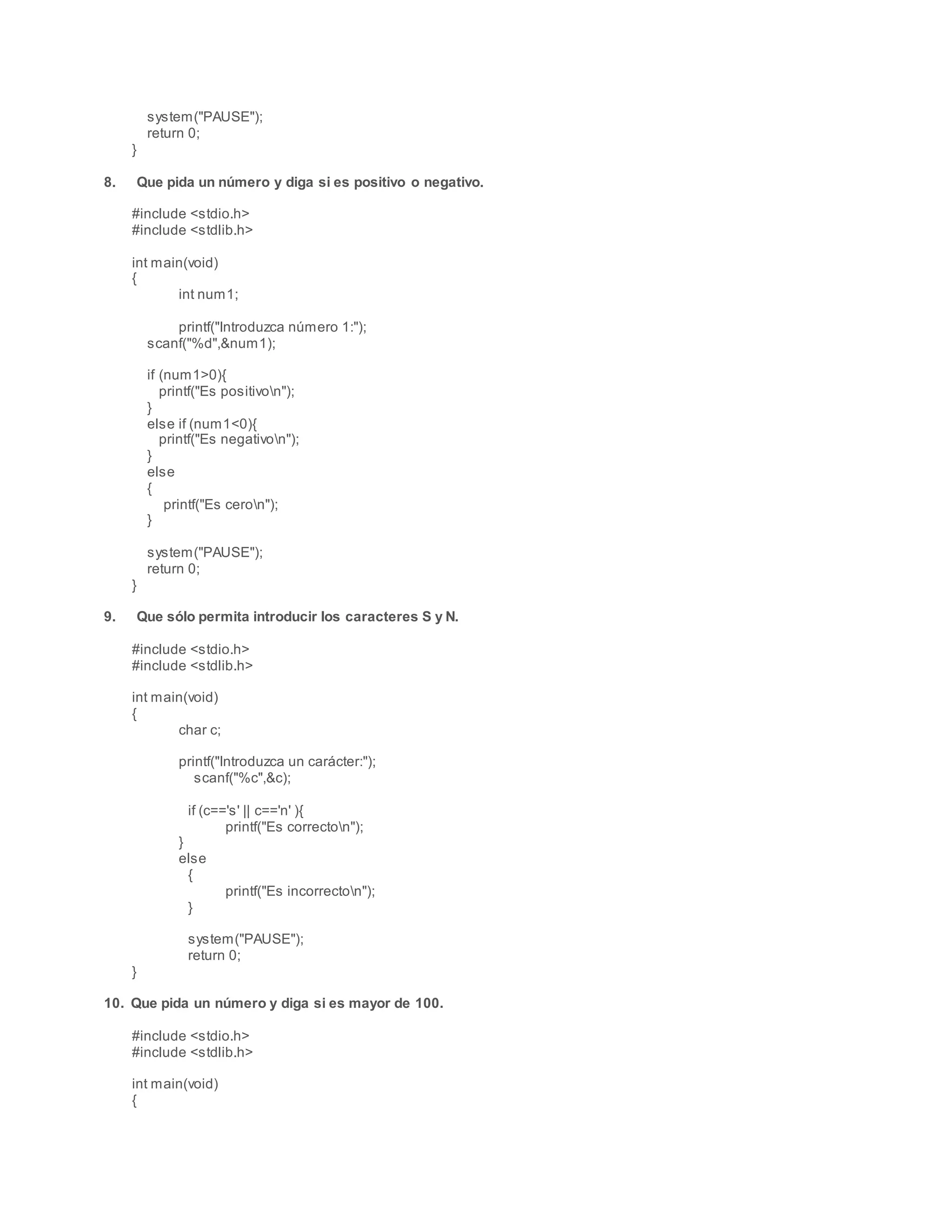 system("PAUSE");
return 0;
}
8. Que pida un número y diga si es positivo o negativo.
#include <stdio.h>
#include <stdlib.h>
int main(void)
{
int num1;
printf("Introduzca número 1:");
scanf("%d",&num1);
if (num1>0){
printf("Es positivon");
}
else if (num1<0){
printf("Es negativon");
}
else
{
printf("Es ceron");
}
system("PAUSE");
return 0;
}
9. Que sólo permita introducir los caracteres S y N.
#include <stdio.h>
#include <stdlib.h>
int main(void)
{
char c;
printf("Introduzca un carácter:");
scanf("%c",&c);
if (c=='s' || c=='n' ){
printf("Es correcton");
}
else
{
printf("Es incorrecton");
}
system("PAUSE");
return 0;
}
10. Que pida un número y diga si es mayor de 100.
#include <stdio.h>
#include <stdlib.h>
int main(void)
{
 