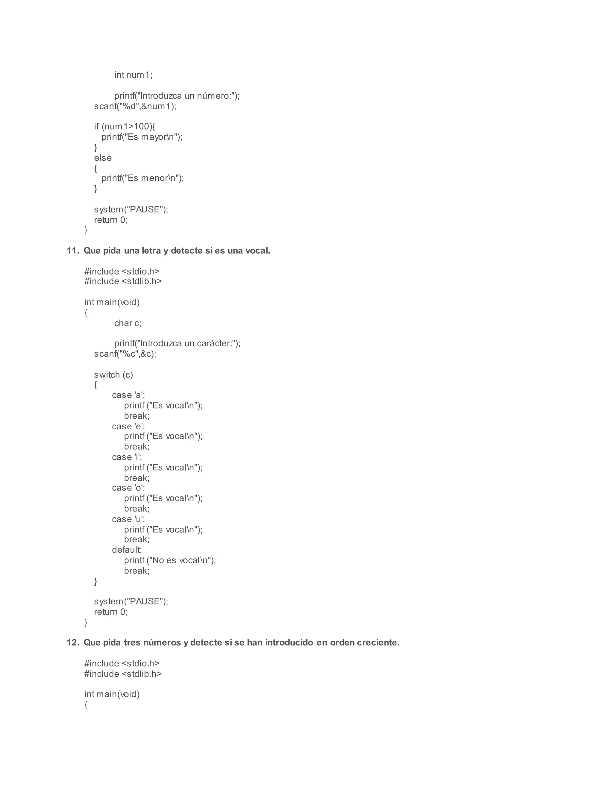 int num1;
printf("Introduzca un número:");
scanf("%d",&num1);
if (num1>100){
printf("Es mayorn");
}
else
{
printf("Es menorn");
}
system("PAUSE");
return 0;
}
11. Que pida una letra y detecte si es una vocal.
#include <stdio.h>
#include <stdlib.h>
int main(void)
{
char c;
printf("Introduzca un carácter:");
scanf("%c",&c);
switch (c)
{
case 'a':
printf ("Es vocaln");
break;
case 'e':
printf ("Es vocaln");
break;
case 'i':
printf ("Es vocaln");
break;
case 'o':
printf ("Es vocaln");
break;
case 'u':
printf ("Es vocaln");
break;
default:
printf ("No es vocaln");
break;
}
system("PAUSE");
return 0;
}
12. Que pida tres números y detecte si se han introducido en orden creciente.
#include <stdio.h>
#include <stdlib.h>
int main(void)
{
 