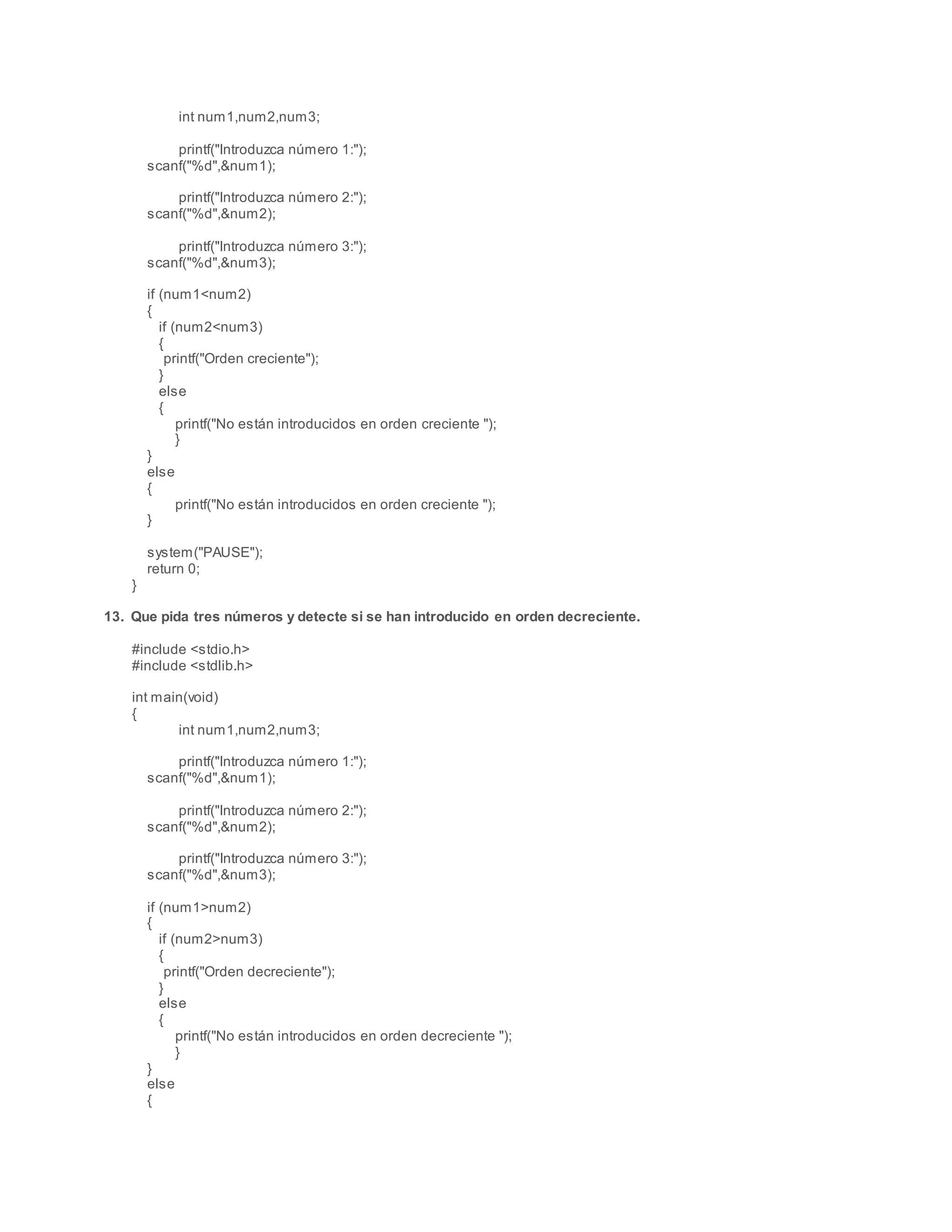 int num1,num2,num3;
printf("Introduzca número 1:");
scanf("%d",&num1);
printf("Introduzca número 2:");
scanf("%d",&num2);
printf("Introduzca número 3:");
scanf("%d",&num3);
if (num1<num2)
{
if (num2<num3)
{
printf("Orden creciente");
}
else
{
printf("No están introducidos en orden creciente ");
}
}
else
{
printf("No están introducidos en orden creciente ");
}
system("PAUSE");
return 0;
}
13. Que pida tres números y detecte si se han introducido en orden decreciente.
#include <stdio.h>
#include <stdlib.h>
int main(void)
{
int num1,num2,num3;
printf("Introduzca número 1:");
scanf("%d",&num1);
printf("Introduzca número 2:");
scanf("%d",&num2);
printf("Introduzca número 3:");
scanf("%d",&num3);
if (num1>num2)
{
if (num2>num3)
{
printf("Orden decreciente");
}
else
{
printf("No están introducidos en orden decreciente ");
}
}
else
{
 
