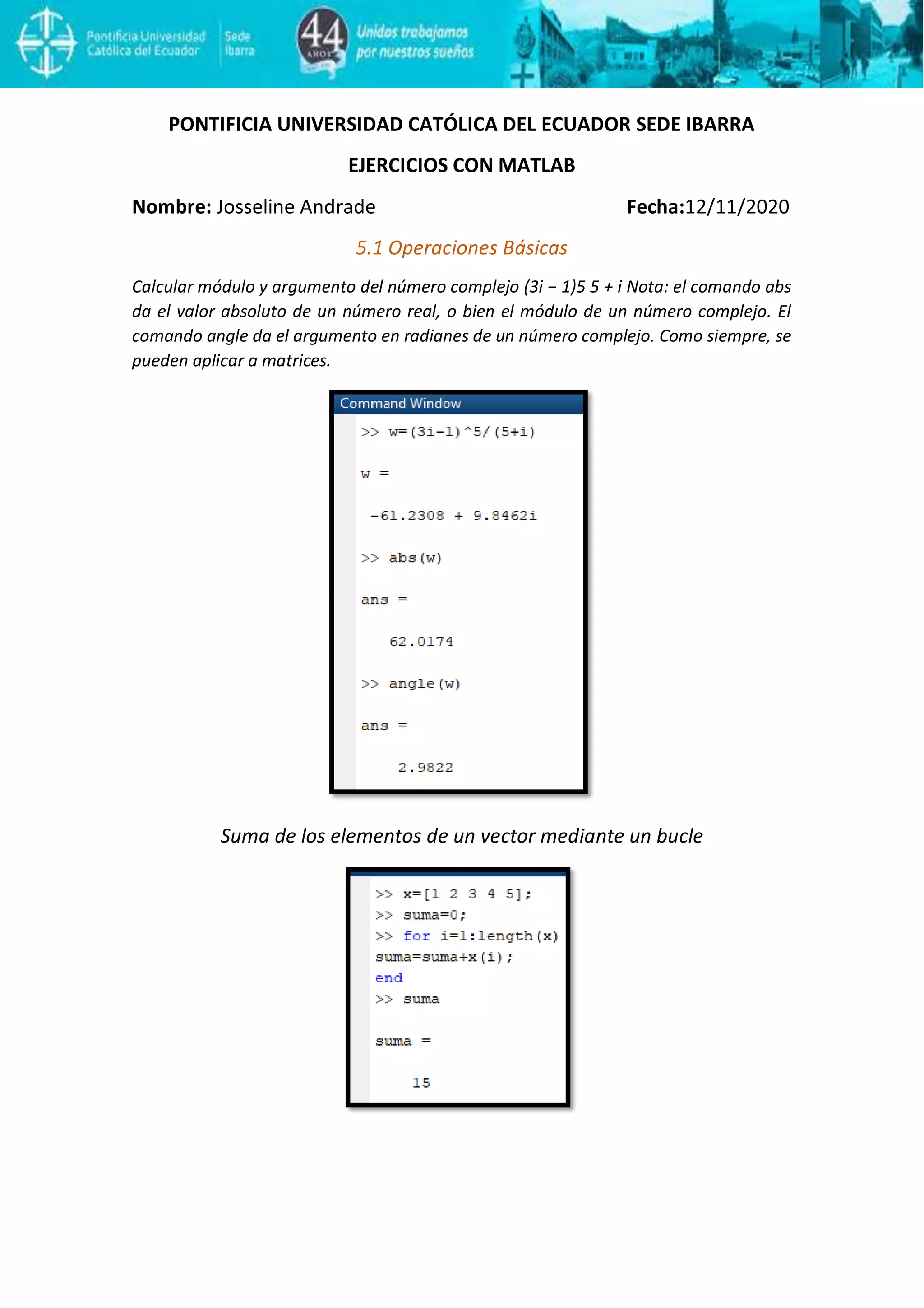 PONTIFICIA UNIVERSIDAD CATÓLICA DEL ECUADOR SEDE IBARRA
EJERCICIOS CON MATLAB
Nombre: Josseline Andrade Fecha:12/11/2020
5.1 Operaciones Básicas
Calcular módulo y argumento del número complejo (3i − 1)5 5 + i Nota: el comando abs
da el valor absoluto de un número real, o bien el módulo de un número complejo. El
comando angle da el argumento en radianes de un número complejo. Como siempre, se
pueden aplicar a matrices.
Suma de los elementos de un vector mediante un bucle