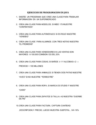 EJERCICIOS DE PROGRAMACION EN JAVA
1. DISEÑE UN PROGRAMA QUE CREE UNA CLASE PARA TRABAJAR
INFORMACION EN UN SUPERMERCADO
2. CREA UNA CLASE PARA MODELOS. SI MIDE 175 MUESTRE
“CONTRATADA”
3. CREA UNA CLASE PARA AUTOMOVILES SI ES ROJO MUESTRE
“VENDIDO”
4. CREA UNA CLASE PARA ALUMNOS .CON TRES NOTAS MUESTRA
“EL PROMEDIO”
5. CREA UNA CLASE PARA VENDEDORES SI LAS VENTAS SON
MAYORES A 100.000 COMISION ES DEL 20%
6. CREA UNA CLASE PARA COSAS. SI BAÑOS ≥ 1 Y ALCOBAS ≥ 2 →
PREWCIO = 100 MILLONES
7. CREA UNA CLASE PARA ANIMALES SI TIENEN DOS PATAS MUESTRE
“AVES” SI NO MUESTRE “TERRESTRE”
8. CREA UNA CLASE PARA ROPA .SI MARCA ES STUDIO F MUESTRE
“CARO”
9. CREA UNA CLASE PARA ZAPATOS SI TALLA ≥ 42 MUESTRA “DUERME
DE PIE”
10.CREA UNA CLASE PARA FACTURA. CAPTURA CANTIDAD
,DESCRIPCION,Y PRECIO, LUEGO MUESTRA SUBTOTAL , IVA 16%