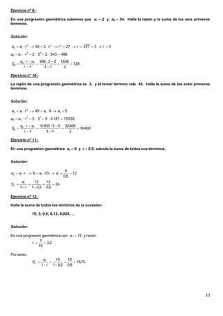 10
Ejercicio nº 9.-
En una progresión geométrica sabemos que a1  2 y a4  54. Halla la razón y la suma de los seis primeros
términos.
Solución:
a6  a1 · r5
 2 · 35
 2 · 243  486
Ejercicio nº 10.-
La razón de una progresión geométrica es 3, y el tercer término vale 45. Halla la suma de los ocho primeros
términos.
Solución:
a8  a1 · r7
 5 · 37
 5 · 2187  10935
Ejercicio nº 11.-
En una progresión geométrica a2  6 y r  0,5; calcula la suma de todos sus términos.
Solución:
Ejercicio nº 12.-
Halla la suma de todos los términos de la sucesión:
15; 3; 0,6; 0,12; 0,024; …
Solución:
Es una progresión geométrica con a1  15 y razón:
Por tanto:
3 3 3 3
4 1 54 2 27 27 3 3a a r r r r r           
6 1
6
486 3 2 1456
728
1 3 1 2
a r a
S
r
   
   
 
2
3 1 1 145 9 5a a r a a      
8 1
8
10935 3 5 32800
16400
1 3 1 2
a r a
S
r
   
   
 
2 1 1 1
6
6 0,5 12
0,5
a a r a a       
1 12 12
24
1 1 0,5 0,5
a
S
r
    
 
 
3
0,2
15
r
1 15 15
18,75
1 1 0,2 0,8
a
S
r
    
 
 