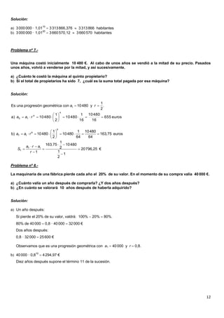 12
Solución:
a 3000000 · 1,0110
 3313866,376  3313866 habitantes
b 3000000 · 1,0120
 3660570,12  3660570 habitantes
Problema nº 7.-
Una máquina costó inicialmente 10 480 €. Al cabo de unos años se vendió a la mitad de su precio. Pasados
unos años, volvió a venderse por la mitad, y así sucesivamente.
a ¿Cuánto le costó la máquina al quinto propietario?
b Si el total de propietarios ha sido 7, ¿cuál es la suma total pagada por esa máquina?
Solución:
Problema nº 8.-
La maquinaria de una fábrica pierde cada año el 20% de su valor. En el momento de su compra valía 40000 €.
a ¿Cuánto valía un año después de comprarla? ¿Y dos años después?
b ¿En cuánto se valorará 10 años después de haberla adquirido?
Solución:
a Un año después:
Si pierde el 20% de su valor, valdrá: 100%  20%  80%.
80% de 40000  0,8 · 40000  32000 €
Dos años después:
0,8 · 32000  25600 €
Observamos que es una progresión geométrica con a1  40000 y r  0,8.
b 40000 · 0,810
 4294,97 €
Diez años después supone el término 11 de la sucesión.
 1
1
Es una progresión geométrica con 10480 y .
2
a r
euros655
16
48010
16
1
48010
2
1
48010a)
4
4
15 





 raa
6
6
7 1
1 1 10480
b) 10480 10480 163,75 euros
2 64 64
a a r
 
        
 
7 1
7
1
163,75 10480
2 20796,25 €
11
1
2
a r a
S
r
  
  


 