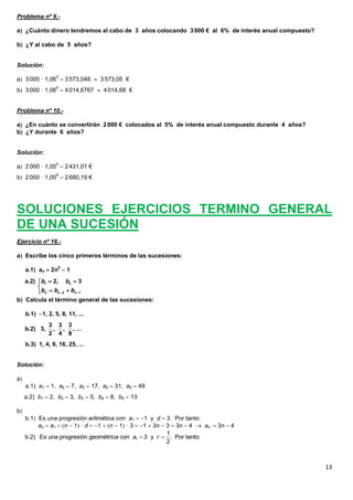 13
Problema nº 9.-
a ¿Cuánto dinero tendremos al cabo de 3 años colocando 3000 € al 6% de interés anual compuesto?
b ¿Y al cabo de 5 años?
Solución:
a 3000 · 1,063
 3573,048  3573,05 €
b 3000 · 1,065
 4014,6767  4014,68 €
Problema nº 10.-
a ¿En cuánto se convertirán 2000 € colocados al 5% de interés anual compuesto durante 4 años?
b ¿Y durante 6 años?
Solución:
a 2000 · 1,054
 2431,01 €
b 2000 · 1,056
 2680,19 €
SOLUCIONES EJERCICIOS TERMINO GENERAL
DE UNA SUCESIÓN
Ejercicio nº 16.-
a Escribe los cinco primeros términos de las sucesiones:
a.1) an  2n2
 1
b Calcula el término general de las sucesiones:
b.1) 1, 2, 5, 8, 11, ...
b.3) 1, 4, 9, 16, 25, ...
Solución:
a
a.1) a1  1, a2  7, a3  17, a4  31, a5  49
a.2) b1  2, b2  3, b3  5, b4  8, b5  13
b
b.1 Es una progresión aritmética con a1  1 y d  3. Por tanto:
an  a1  n  1 · d  1  n  1 · 3  1  3n  3  3n  4  an  3n  4
1 2
2 1
a.2) 2, 3
n n n
b b
b b b 
 

 
3 3 3
b.2) 3, , , , …
2 4 8
 1
1
b.2) Es una progresión geométrica con 3 y . Por tanto:
2
a r
 