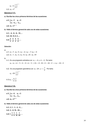 14
b.3 an  n2
Ejercicio nº 17.-
a Escribe los cinco primeros términos de las sucesiones:
a.2 bn  3n  1
b Halla el término general de cada una de estas sucesiones:
b.1 4, 6, 8, 10, ...
b.2 24, 12, 6, 3, ...
Solución:
a
a.1 a1  7, a2  5, a3  2, a4  7, a5  5
a.2 b1  1, b2  3, b3  9, b4  27, b5  81
b
b.1 Es una progresión aritmética con a1  4 y d  2. Por tanto:
an  a1  n  1 · d  4  n  1 · 2  4  2n  2  2n  2  an  2n  2
Ejercicio nº 18.-
a Escribe los cinco primeros términos de las sucesiones:
a.2 bn  2n + 1
b Halla el término general de cada una de estas sucesiones:
b.1 3, 1, 1, 3, 5, ...
b.2 2, 6, 18, 54, ...

 
  
 
1
1
3
2
n
na
1 2
1 2
a.1) 7, 5
n n n
a a
a a a 
 

 
2 3 4 5
b.3) , , , , …
3 4 5 6
 1
1
b.2) Es una progresión geométrica con 24 y . Por tanto:
2
a r

 
  
 
1
1
24
2
n
na
2
1
b.3)



n
n
an
1 2
1 2
a.1) 2, 3
n n n
a a
a a a 
 

 
1 1 1 1
b.3) 1, , , , , …
4 9 16 25
 