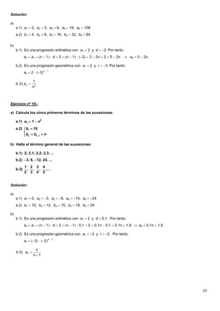 15
Solución:
a
a.1 a1  2, a2  3, a3  6, a4  18, a5  108
a.2 b1  4, b2  8, b3  16, b4  32, b5  64
b
b.1 Es una progresión aritmética con a1  3 y d  2. Por tanto:
an  a1  n  1 · d  3  n  1 · 2  3  2n  2  5  2n  an  5  2n
b.2 Es una progresión geométrica con a1  2 y r  3. Por tanto:
an  2 · 3n  1
Ejercicio nº 19.-
a Calcula los cinco primeros términos de las sucesiones:
a.1 an  1  n2
b Halla el término general de las sucesiones:
b.1 2; 2,1; 2,2; 2,3; ...
b.2 3, 6, 12, 24, ...
Solución:
a
a.1 a1  0, a2  3, a3  8, a4  15, a5  24
a.2 b1  10, b2  12, b3  15, b4  19, b5  24
b
b.1 Es una progresión aritmética con a1  2 y d  0,1. Por tanto:
an  a1  n  1 · d  2  n  1 · 0,1  2  0,1n  0,1  0,1n  1,9  an  0,1n  1,9
b.2 Es una progresión geométrica con a1  3 y r  2. Por tanto:
an  3 · 2n  1
2
1
b.3)
n
an 
1
1
a.2) 10
n n
b
b b n


 
1 2 3 4
b.3) , , , , …
2 3 4 5


b 3)
1
n
n
. a
n
 