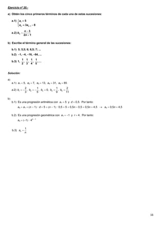 16
Ejercicio nº 20.-
a Obtén los cinco primeros términos de cada una de estas sucesiones:
b Escribe el término general de las sucesiones:
b.1 5; 5,5; 6; 6,5; 7; ...
b.2 1, 4, 16, 64, ...
Solución:
a
a.1 a1  5, a2  7, a3  13, a4  31, a5  85
b
b.1 Es una progresión aritmética con a1  5 y d  0,5. Por tanto:
an  a1  n  1 · d  5  n  1 · 0,5  5  0,5n  0,5  0,5n  4,5  an  0,5n  4,5
b.2 Es una progresión geométrica con a1  1 y r  4. Por tanto:
an  1 · 4n  1
1
1
a.1) 5
3 8n n
a
a a 


 
12
3
a.2)



n
n
bn
1 1 1 1
b.3) 1, , , , , …
2 3 4 5
1 2 3 4 5
2 1 1 2
.2) , , 0, ,
3 5 9 11
a b b b b b      

1
b 3) n. a
n
 