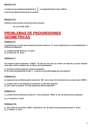 3
Ejercicio nº 14.-
suma de los infinitos términos de la sucesión.
Ejercicio nº 15.-
Calcula la suma de todos los términos de la sucesión:
20; 2; 0,2; 0,02; 0,002; ...
PROBLEMAS DE PROGRESIONES
GEOMETRICAS
Problema nº 6.-
La población de un cierto país aumenta por término medio un 1% anual. Sabiendo que en la actualidad tiene 3
millones de habitantes:
a ¿Cuántos tendrá dentro de 10 años?
b ¿Y dentro de 20 años?
Problema nº 7.-
Una máquina costó inicialmente 10 480 €. Al cabo de unos años se vendió a la mitad de su precio. Pasados
unos años, volvió a venderse por la mitad, y así sucesivamente.
a ¿Cuánto le costó la máquina al quinto propietario?
b Si el total de propietarios ha sido 7, ¿cuál es la suma total pagada por esa máquina?
Problema nº 8.-
La maquinaria de una fábrica pierde cada año el 20% de su valor. En el momento de su compra valía 40000 €.
a ¿Cuánto valía un año después de comprarla? ¿Y dos años después?
b ¿En cuánto se valorará 10 años después de haberla adquirido?
Problema nº 9.-
a ¿Cuánto dinero tendremos al cabo de 3 años colocando 3000 € al 6% de interés anual compuesto?
b ¿Y al cabo de 5 años?
Problema nº 10.-
a ¿En cuánto se convertirán 2000 € colocados al 5% de interés anual compuesto durante 4 años?
b ¿Y durante 6 años?
3
La razón de una progresión geométrica es , y el segundo término vale 2. Halla la
4
 