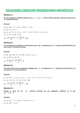 6
SOLUCIONES EJERCICIOS PROGRESIONES ARITMÉTICAS
Ejercicio nº 1.-
En una progresión aritmética sabemos que a2  1 y a5  7. Halla el término general y calcula la suma de los
15 primeros términos.
Solución:
a5  a2  3d  7  1  3d  6  3d  d  2
a1  a2  d  1  2  1
an  a1  n  1 · d  1  n  1 · 2  1  2n  2  2n  3  an  2n  3
a15  2 · 15  3  30  3  27
Ejercicio nº 2.-
En una progresión aritmética, el sexto término vale 10,5; y la diferencia es 1,5. Calcula el primer término y la
suma de los 9 primeros términos.
Solución:
a1  a6  5d  10,5  5 · 1,5  10,5  7,5  3  a1  3
a9  a1  8d  3  12  15
Ejercicio nº 3.-
El quinto término de una progresión aritmética vale 7, y la diferencia es 3. Calcula el primer término y la
suma de los 12 primeros términos.
Solución:
a5  a1  4d  7  a1  4 · 3  7  a1  12  a1  12  7  5  a1  5
a12  a1  11d  5  11 · 3  5  33  28
Ejercicio nº 4.-
Calcula la suma de los 15 primeros términos de una progresión aritmética en la que
a3  1 y a7  7.
Solución:
a7  a3  4d  7  1  4d  8  4d  d  2
a1  a3  2d  1  4  5
   1 15
15
15 1 27 15
195
2 2
a a
S
    
  
   1 9
9
9 3 15 9
81
2 2
a a
S
   
  
   1 12
12
12 5 28 12
138
2 2
a a
S
   
   
 
