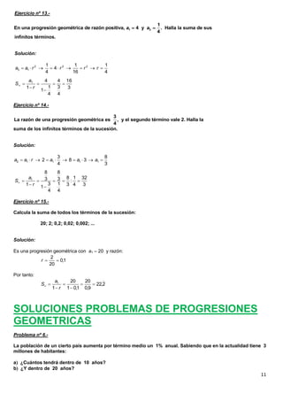 11
Ejercicio nº 13.-
infinitos términos.
Solución:
Ejercicio nº 14.-
suma de los infinitos términos de la sucesión.
Solución:
Ejercicio nº 15.-
Calcula la suma de todos los términos de la sucesión:
20; 2; 0,2; 0,02; 0,002; ...
Solución:
Es una progresión geométrica con a1  20 y razón:
Por tanto:
SOLUCIONES PROBLEMAS DE PROGRESIONES
GEOMETRICAS
Problema nº 6.-
La población de un cierto país aumenta por término medio un 1% anual. Sabiendo que en la actualidad tiene 3
millones de habitantes:
a ¿Cuántos tendrá dentro de 10 años?
b ¿Y dentro de 20 años?
1 3
1
En una progresión geométrica de razón positiva, 4 y . Halla la suma de sus
4
a a 
2 2 2
3 1
1 1 1
4
4 16 4
a a r r r r        
3
16
4
3
4
4
1
1
4
1
1





r
a
S
3
La razón de una progresión geométrica es , y el segundo término vale 2. Halla la
4
2 1 1 1 1
3 8
2 8 3
4 3
a a r a a a         
1
8 8
8 1 323 3 :
3 11 3 4 31
4 4
a
S
r
     
 
2
0,1
20
r  
1 20 20
22,2
1 1 0,1 0,9
a
S
r
    
 

 