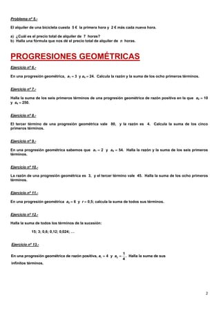 2
Problema nº 5.-
El alquiler de una bicicleta cuesta 5 € la primera hora y 2 € más cada nueva hora.
a ¿Cuál es el precio total de alquiler de 7 horas?
b Halla una fórmula que nos dé el precio total de alquiler de n horas.
PROGRESIONES GEOMÉTRICAS
Ejercicio nº 6.-
En una progresión geométrica, a1  3 y a4  24. Calcula la razón y la suma de los ocho primeros términos.
Ejercicio nº 7.-
Halla la suma de los seis primeros términos de una progresión geométrica de razón positiva en la que a2  10
y a4  250.
Ejercicio nº 8.-
El tercer término de una progresión geométrica vale 80, y la razón es 4. Calcula la suma de los cinco
primeros términos.
Ejercicio nº 9.-
En una progresión geométrica sabemos que a1  2 y a4  54. Halla la razón y la suma de los seis primeros
términos.
Ejercicio nº 10.-
La razón de una progresión geométrica es 3, y el tercer término vale 45. Halla la suma de los ocho primeros
términos.
Ejercicio nº 11.-
En una progresión geométrica a2  6 y r  0,5; calcula la suma de todos sus términos.
Ejercicio nº 12.-
Halla la suma de todos los términos de la sucesión:
15; 3; 0,6; 0,12; 0,024; …
Ejercicio nº 13.-
infinitos términos.
1 3
1
En una progresión geométrica de razón positiva, 4 y . Halla la suma de sus
4
a a 
 